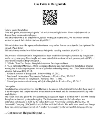 Gas Crisis in Bangladesh
Natural gas in Bangladesh
From Wikipedia, the free encyclopedia This article has multiple issues. Please help improve it or
discuss these issues on the talk page.
This article includes a list of references, related reading or external links, but its sources remain
unclear because it lacks inline citations. (April 2012)
This article is written like a personal reflection or essay rather than an encyclopedic description of the
subject. (April 2012)
This article may need to be wikified to meet Wikipedia s quality standards. (April 2012)
The presence of Natural Gas in Bangladesh has been established through exploration by Bangladesh s
public energy company, Petrobangla, and more recently international oil and gas companies (IOCs) ...
Show more content on Helpwriting.net ...
2. ^ Dhaka Clean Fuel Project: Bangladesh at Asian Development Bank
3. ^ Lisa Schroeder (March 25, 2009). Compressed natural gas clears the air in Bangladesh: Cleaner
burning fuel is reducing dangerous levels of pollution and saving money, too. . The Christian Science
Monitor. Retrieved 2012 06 12.
 Natural Resources of Bangladesh . Retrieved May 17, 2012.
 Bangladesh University of Engineering Technology . Retrieved May 17, 2012.
 Natural Gas Options for Bangladesh . Retrieved May 17, 2012.
 Natural gas reserve estimates vary widely for Bangladesh . Retrieved May 17, 2012.
Description
Bangladesh has some oil reserves near Haripur in the eastern hilly district of Sylhet, but these have yet
to be developed. The Haripur reserves are estimated at 40 Mbbl, and the total resource is likely to be
much higher..
The search of oil and gas in the area constituting Bangladesh began in the later part of the 19th century
through some isolated geological mapping. The first serious attempt to find oil and gas was
undertaken in Sitakund in 1908 by the Indian Petroleum Prospecting Company. During 1923 31
Burmah Oil Company (BOC) drilled two shallow wells in Patharia. The wells were abandoned though
there was a reported occurrence of oil. A total of 6 exploratory wells were drilled, the deepest being
... Get more on HelpWriting.net ...
 
