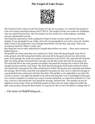 The Gospel of Luke Essays
The Gospel of Luke I chose to read The Gospel of Luke for my project. It is said that The Gospel of
Luke was written somewhere between 80 CE 90 CE. The Gospel of Luke was written for Theophilus,
who was called Friend of God . But The Gospel was also written for a wider audience, including
converts and potential converts.
One thing that surprised me while reading the Gospel of Luke was how much of Jesus life they
skipped. In one paragraph he was a baby, and in the next paragraph he was twelve years old. Another
thing I found in the gospel that I never thought about before was that they sing songs. That never
crossed my mind but I think it s really cool.
One thing that I never really understood or thought about before was when ... Show more content on
Helpwriting.net ...
The parable was about seeds that were scattered in a field. Some fell along the path, some fell on
rocky ground, some fell among thorn bushes and some fell in the good soil and were able to bore
grain. In the passage, the seeds were meant to represent the word of God. The seeds that fell along the
path were about people who heard God s message, but the Devil came and took the message away.
The seeds that fell on the rocky ground were people who heard the message but it did not sink deep
enough into them and they soon forgot. The seeds that fell among the thorn bushes referred to those
who heard God s message but the riches and pleasures of their life became more important and choked
the message. But for those seeds that were planted in the good soil, they were to retain the message in
a good obedient hear, and persist until they bear fruit. This parable is very applicable to my daily life,
as well as society. I can apply this parable to my life by knowing that I was a seed planted in the good
soil. I need to remember to continue my course of action and beliefs, no matter how difficult it is. That
way, I can live a life lead by the Lord, spread his message, and bear fruit . This parable can also be
applied to society today. There are definitely people out there who are seeds scattered on either the
path, rocky ground, among the thorn bushes or on good soil. But we have the ability to change that! If
... Get more on HelpWriting.net ...
 