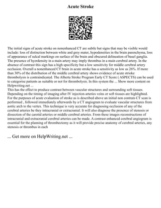 Acute Stroke
The initial signs of acute stroke on nonenhanced CT are subtle but signs that may be visible would
include: loss of distinction between white and grey mater, hypodensities in the brain parenchyma, loss
of appearance of sulcal markings on surface of the brain and obscured delineation of basel ganglia.
The presence of hyerdensity in a main artery may imply thrombus in a main cerebral artery. In the
absence of contrast this sign has a high specificity but a low sensitivity for middle cerebral artery
occlusion. Overall a nonenhanced CT brain in acute stroke has a sensitivity as low as 26%. If more
than 30% of the distribution of the middle cerebral artery shows evidence of acute strioke
thrombolysis is contraindicated. The Alberta Stroke Program Early CT Score ( ASPECTS) can be used
to categorise patients as suitable or not for thrombolysis. In this system the ... Show more content on
Helpwriting.net ...
This has the effect to produce contrast between vascular structures and surrounding soft tissues.
Depending on the timing of imaging after IV injection arteries veins or soft tissues are highlighted.
For the purposes of acute evaluation of stroke as is described above an initial non contrats CT scan is
performed , followed immediately afterwards by a CT angiogram to evaluate vascular structures from
aortic arch to the vertex. This technique is very accurate for diagnosing occlusion of any of the
cerebral arteries be they intracranial or extracranial. It will also diagnose the presence of stenosis or
dissection of the carotid arteries or middle cerebral arteries. From these images reconstructions of
intracranial and extracranial cerebral arteries can be made. A contrast enhanced cerebral angiogram is
essential for the planning of thrombectomy as it will provide precise anatomy of cerebral arteries, any
stenosis or thrombus in each
... Get more on HelpWriting.net ...
 