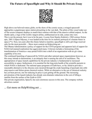 The Future of Spaceflight and Why It Should Be Private Essay
High above our beloved watery globe, on the shore of the cosmic ocean, a winged spacecraft
approaches a gigantesque space station pirouetting in the vast dark. The pilots of this vessel make use
of flat screen computer displays to match their rotation with that of the massive orbital outpost. As the
shuttle spins, a logo of the world s largest airline, emblazoned on its side, comes into view.
This is not the present, but it was to be the past. A scene from Stanley Kubrick s 1968 science fiction
epic, 2001 A Space Odyssey, it was lauded at the time for its realistic portrayal of a human future in
space (*1). Now, ten years after this future failed to manifest, spaceflight is still a privilege reserved
only for the most powerful ... Show more content on Helpwriting.net ...
The Obama Administration s policy of support for the COTS program and apparent lack of support for
NASA led manned exploration has aggravated many. Criticism includes a bemoaning of the
transformation of America s once proud NASA into a shell of an organization with no git r done
capability of its own.
The continued launching of spacecraft by NASA and other national space organizations however, as
this essay intends to demonstrate, is an antiquity that is nearing the end of its usefulness. The
appropriation of space launch capabilities by the private industry is fundamental to increased
accessibility to space; furthermore, it is essential for the long term health of the scientific pursuits to
which NASA is dedicated. The national space programs of Earth have, so far, failed to provide a
reasonable alternative to the obscene costs incurred through the crude launching of payloads into orbit
atop massive and failure prone chemical rockets. While no alternative to the use of chemical rocketry
has yet been proven, one for reducing its price is just getting off the ground. The increasing
privatization of the launch industry has already seen dramatic reductions in the cost of lifting a
satellite from the surface of the Earth to LEO.
One private organization, SpaceX, has seen enormous success in this area. The company website
advertises current
... Get more on HelpWriting.net ...
 