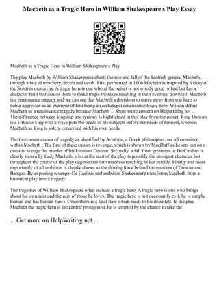 Macbeth as a Tragic Hero in William Shakespeare s Play Essay
Macbeth as a Tragic Hero in William Shakespeare s Play
The play Macbeth by William Shakespeare charts the rise and fall of the Scottish general Macbeth,
through a tale of treachery, deceit and death. First performed in 1606 Macbeth is inspired by a story of
the Scottish monarchy. A tragic hero is one who at the outset is not wholly good or bad but has a
character fault that causes them to make tragic mistakes resulting in their eventual downfall. Macbeth
is a renaissance tragedy and we can see that Macbeth s decisions to move away from war hero to
noble aggressor as an example of him being an archetypal renaissance tragic hero. We can define
Macbeth as a renaissance tragedy because Macbeth ... Show more content on Helpwriting.net ...
The difference between kingship and tyranny is highlighted in this play from the outset. King Duncan
is a virtuous king who always puts the needs of his subjects before the needs of himself, whereas
Macbeth as King is solely concerned with his own needs.
The three main causes of tragedy as identified by Aristotle, a Greek philosopher, are all contained
within Macbeth . The first of these causes is revenge, which is shown by MacDuff as he sets out on a
quest to avenge the murder of his kinsman Duncan. Secondly, a fall from greatness or De Casibus is
clearly shown by Lady Macbeth, who at the start of the play is possibly the strongest character but
throughout the course of the play degenerates into madness resulting in her suicide. Finally and most
importantly of all ambition is clearly shown as the driving force behind the murders of Duncan and
Banquo. By exploring revenge, De Casibus and ambition Shakespeare transforms Macbeth from a
historical play into a tragedy.
The tragedies of William Shakespeare often include a tragic hero. A tragic hero is one who brings
about his own ruin and the ruin of those he loves. The tragic hero is not necessarily evil; he is simply
human and has human flaws. Often there is a fatal flaw which leads to his downfall. In the play
Macbeth the tragic hero is the central protagonist, he is tempted by the chance to take the
... Get more on HelpWriting.net ...
 