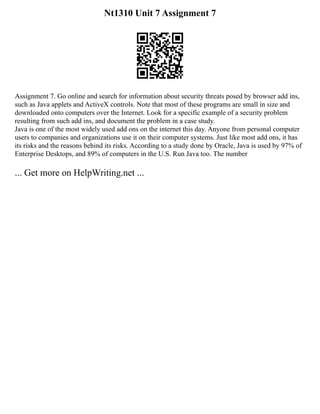 Nt1310 Unit 7 Assignment 7
Assignment 7. Go online and search for information about security threats posed by browser add ins,
such as Java applets and ActiveX controls. Note that most of these programs are small in size and
downloaded onto computers over the Internet. Look for a specific example of a security problem
resulting from such add ins, and document the problem in a case study.
Java is one of the most widely used add ons on the internet this day. Anyone from personal computer
users to companies and organizations use it on their computer systems. Just like most add ons, it has
its risks and the reasons behind its risks. According to a study done by Oracle, Java is used by 97% of
Enterprise Desktops, and 89% of computers in the U.S. Run Java too. The number
... Get more on HelpWriting.net ...
 