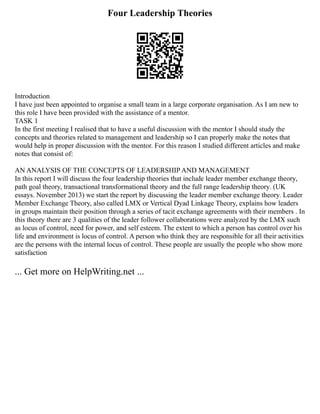 Four Leadership Theories
Introduction
I have just been appointed to organise a small team in a large corporate organisation. As I am new to
this role I have been provided with the assistance of a mentor.
TASK 1
In the first meeting I realised that to have a useful discussion with the mentor I should study the
concepts and theories related to management and leadership so I can properly make the notes that
would help in proper discussion with the mentor. For this reason I studied different articles and make
notes that consist of:
AN ANALYSIS OF THE CONCEPTS OF LEADERSHIP AND MANAGEMENT
In this report I will discuss the four leadership theories that include leader member exchange theory,
path goal theory, transactional transformational theory and the full range leadership theory. (UK
essays. November 2013) we start the report by discussing the leader member exchange theory. Leader
Member Exchange Theory, also called LMX or Vertical Dyad Linkage Theory, explains how leaders
in groups maintain their position through a series of tacit exchange agreements with their members . In
this theory there are 3 qualities of the leader follower collaborations were analyzed by the LMX such
as locus of control, need for power, and self esteem. The extent to which a person has control over his
life and environment is locus of control. A person who think they are responsible for all their activities
are the persons with the internal locus of control. These people are usually the people who show more
satisfaction
... Get more on HelpWriting.net ...
 