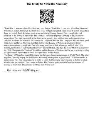 The Treaty Of Versailles Necessary
World War II was one of the bloodiest wars ever fought. World War II cost over 60 million lives and
trillions of dollars. However, the entire war could of been prevented. Many wars in history could have
been prevented. Rash decisions ignite wars and change history forever. One example of a rash
decision is the Treaty of Versailles. The Treaty of Versailles required Germany to pay excessive
reparations. This was impossible at the time, as the country was just in a long and expensive war.
Another irrational decision was the laws of the League of Nations. The League of Nations was a good
idea, but it had flaws. Allowing members to leave the League of Nations at anytime without
consequences is an example of a flaw. Germany used this to their advantage and left it in 1933.
Finally, the leaders of Europe should not have pacified Hitler, like they did in the Munich Conference
in 1938. Changes to the Treaty of Versailles, and the League of Nations, and by not practicing a policy
of appeasement against Hitler could have prevented World War II.
The Treaty of Versailles blamed Germany for the losses France experienced in World War I. The treaty
required Germany to pay for these losses. Germany was required to pay France 132 billion marks in
reparations. This fine was excessive in order to show that Germany was weak and to further weaken
the German government. This caused inflation. The German government inflated the amount of
money so much that it became so worthless that people used
... Get more on HelpWriting.net ...
 