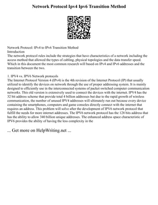 Network Protocol Ipv4 Ipv6 Transition Method
Network Protocol: IPv4 to IPv6 Transition Method
Introduction
The network protocol rules include the strategies that have characteristics of a network including the
access method that allowed the types of cabling, physical topologies and the data transfer speed.
Which in this document the most common research will based on IPv4 and IPv6 addresses and the
transition between the two.
1. IPV4 vs. IPV6 Network protocols
The Internet Protocol Version 4 (IPv4) is the 4th revision of the Internet Protocol (IP) that usually
utilized to identify the devices on network through the use of proper addressing system. It is mainly
designed to efficiently use in the interconnected systems of packet switched computer communication
networks. This old version is extensively used to connect the devices with the internet. IPV4 has the
32 bit address scheme that provide total 4 billion addresses but due to the rapid growth of wireless
communication, the number of unused IPV4 addresses will ultimately run out because every device
containing the smartphones, computers and game consoles directly connect with the internet that
requires an address. This problem will solve after the development of IPV6 network protocol that
fulfill the needs for more internet addresses. The IPV6 network protocol has the 128 bits address that
has the ability to allow 340 billion unique addresses. The enhanced address space characteristic of
IPV6 provides the ability of having the less complexity in the
... Get more on HelpWriting.net ...
 