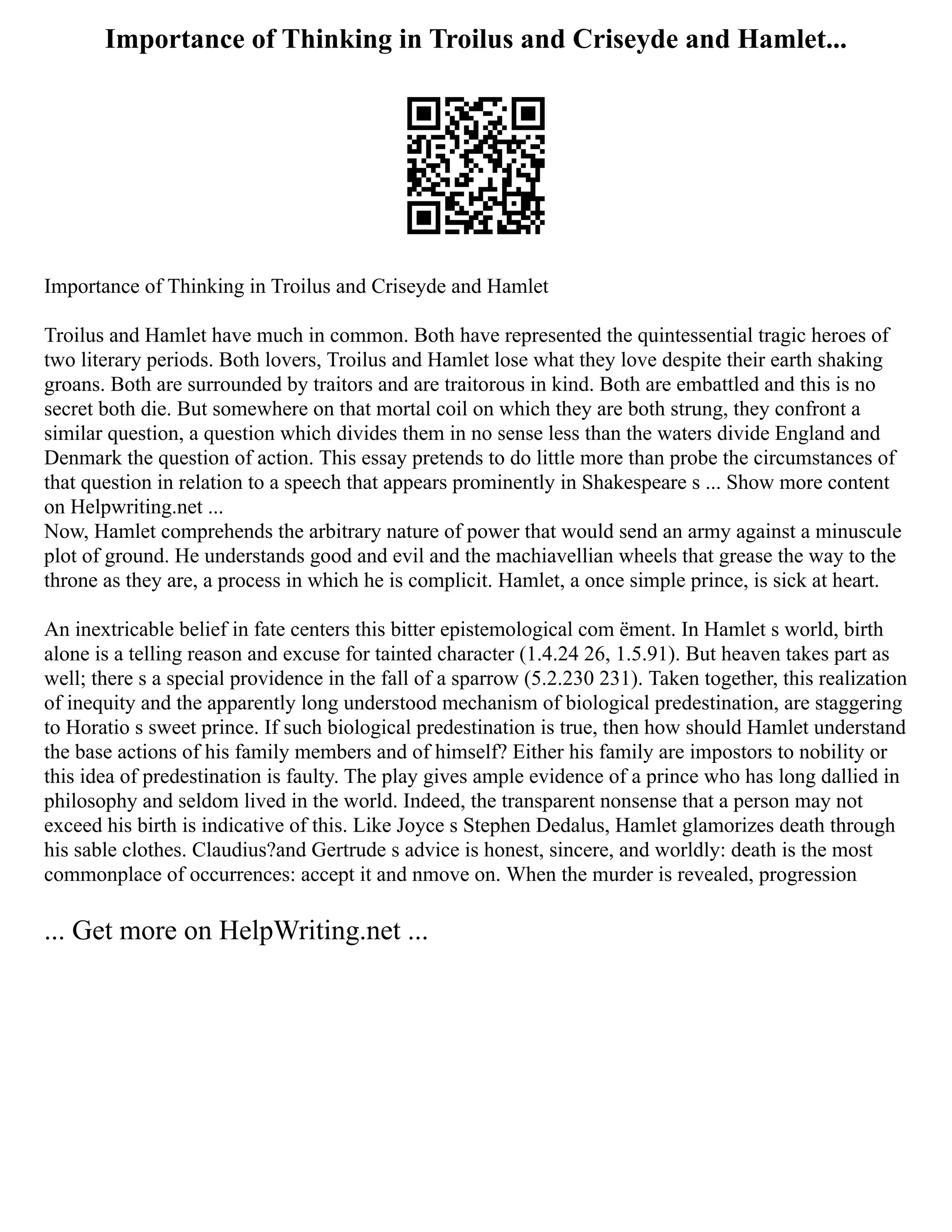 Importance of Thinking in Troilus and Criseyde and Hamlet...
Importance of Thinking in Troilus and Criseyde and Hamlet
Troilus and Hamlet have much in common. Both have represented the quintessential tragic heroes of
two literary periods. Both lovers, Troilus and Hamlet lose what they love despite their earth shaking
groans. Both are surrounded by traitors and are traitorous in kind. Both are embattled and this is no
secret both die. But somewhere on that mortal coil on which they are both strung, they confront a
similar question, a question which divides them in no sense less than the waters divide England and
Denmark the question of action. This essay pretends to do little more than probe the circumstances of
that question in relation to a speech that appears prominently in Shakespeare s ... Show more content
on Helpwriting.net ...
Now, Hamlet comprehends the arbitrary nature of power that would send an army against a minuscule
plot of ground. He understands good and evil and the machiavellian wheels that grease the way to the
throne as they are, a process in which he is complicit. Hamlet, a once simple prince, is sick at heart.
An inextricable belief in fate centers this bitter epistemological com ëment. In Hamlet s world, birth
alone is a telling reason and excuse for tainted character (1.4.24 26, 1.5.91). But heaven takes part as
well; there s a special providence in the fall of a sparrow (5.2.230 231). Taken together, this realization
of inequity and the apparently long understood mechanism of biological predestination, are staggering
to Horatio s sweet prince. If such biological predestination is true, then how should Hamlet understand
the base actions of his family members and of himself? Either his family are impostors to nobility or
this idea of predestination is faulty. The play gives ample evidence of a prince who has long dallied in
philosophy and seldom lived in the world. Indeed, the transparent nonsense that a person may not
exceed his birth is indicative of this. Like Joyce s Stephen Dedalus, Hamlet glamorizes death through
his sable clothes. Claudius?and Gertrude s advice is honest, sincere, and worldly: death is the most
commonplace of occurrences: accept it and nmove on. When the murder is revealed, progression
... Get more on HelpWriting.net ...
 