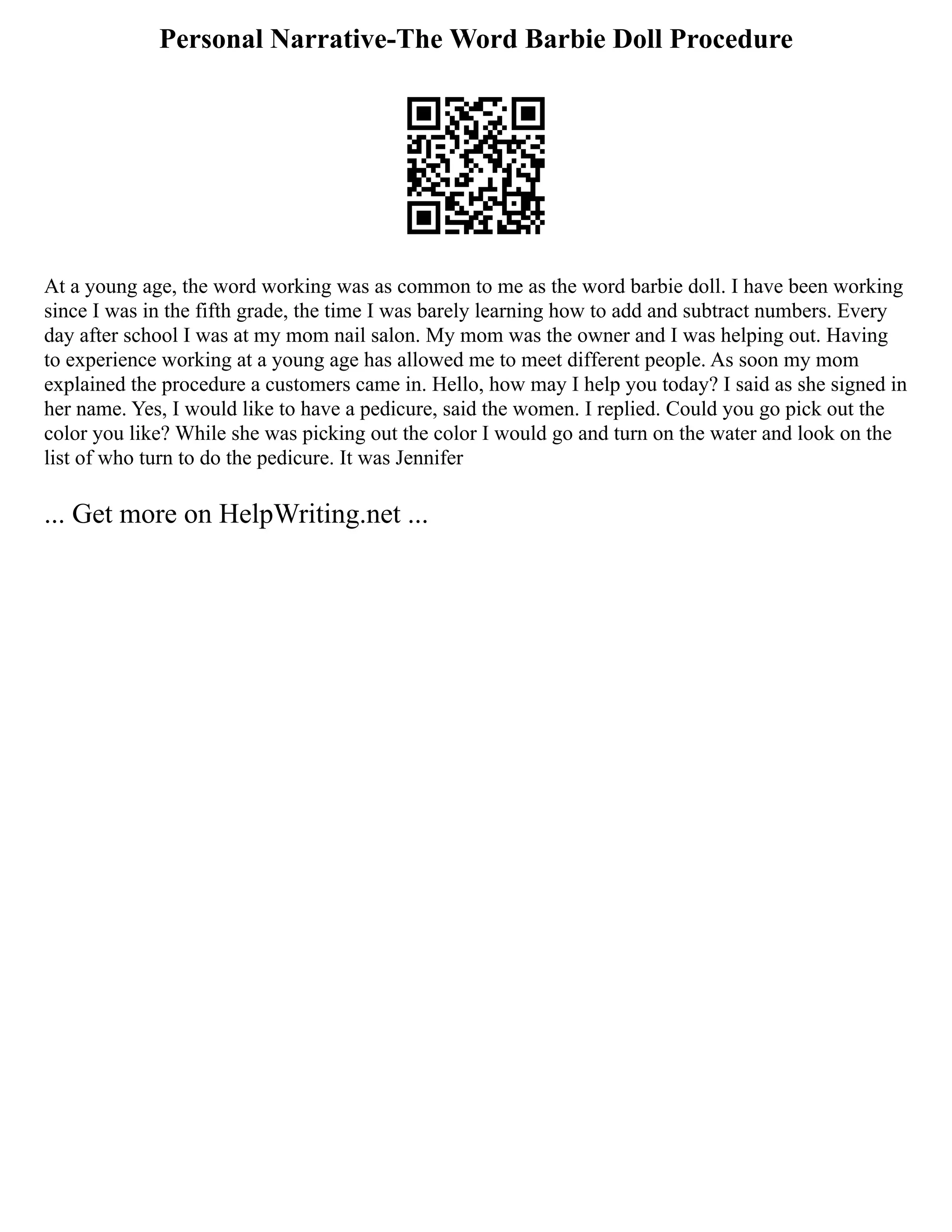 Personal Narrative-The Word Barbie Doll Procedure
At a young age, the word working was as common to me as the word barbie doll. I have been working
since I was in the fifth grade, the time I was barely learning how to add and subtract numbers. Every
day after school I was at my mom nail salon. My mom was the owner and I was helping out. Having
to experience working at a young age has allowed me to meet different people. As soon my mom
explained the procedure a customers came in. Hello, how may I help you today? I said as she signed in
her name. Yes, I would like to have a pedicure, said the women. I replied. Could you go pick out the
color you like? While she was picking out the color I would go and turn on the water and look on the
list of who turn to do the pedicure. It was Jennifer
... Get more on HelpWriting.net ...
 