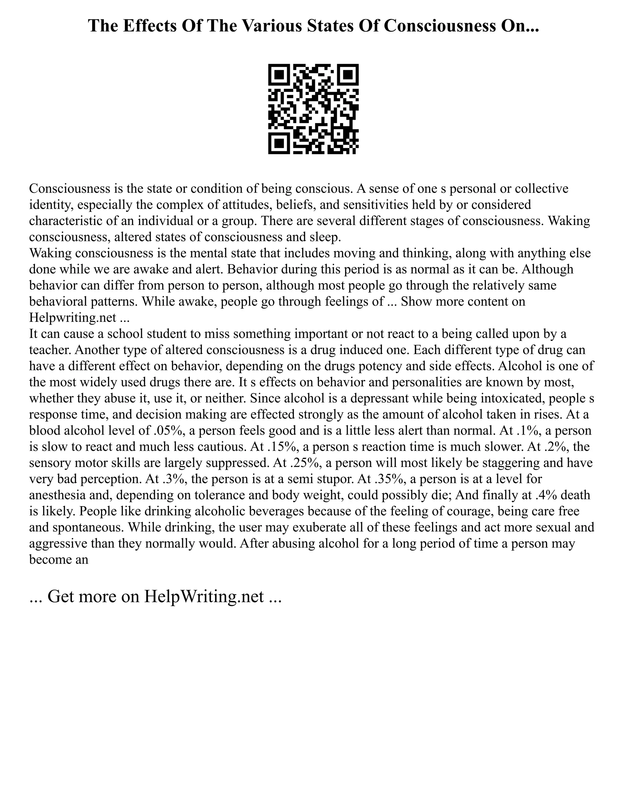 The Effects Of The Various States Of Consciousness On...
Consciousness is the state or condition of being conscious. A sense of one s personal or collective
identity, especially the complex of attitudes, beliefs, and sensitivities held by or considered
characteristic of an individual or a group. There are several different stages of consciousness. Waking
consciousness, altered states of consciousness and sleep.
Waking consciousness is the mental state that includes moving and thinking, along with anything else
done while we are awake and alert. Behavior during this period is as normal as it can be. Although
behavior can differ from person to person, although most people go through the relatively same
behavioral patterns. While awake, people go through feelings of ... Show more content on
Helpwriting.net ...
It can cause a school student to miss something important or not react to a being called upon by a
teacher. Another type of altered consciousness is a drug induced one. Each different type of drug can
have a different effect on behavior, depending on the drugs potency and side effects. Alcohol is one of
the most widely used drugs there are. It s effects on behavior and personalities are known by most,
whether they abuse it, use it, or neither. Since alcohol is a depressant while being intoxicated, people s
response time, and decision making are effected strongly as the amount of alcohol taken in rises. At a
blood alcohol level of .05%, a person feels good and is a little less alert than normal. At .1%, a person
is slow to react and much less cautious. At .15%, a person s reaction time is much slower. At .2%, the
sensory motor skills are largely suppressed. At .25%, a person will most likely be staggering and have
very bad perception. At .3%, the person is at a semi stupor. At .35%, a person is at a level for
anesthesia and, depending on tolerance and body weight, could possibly die; And finally at .4% death
is likely. People like drinking alcoholic beverages because of the feeling of courage, being care free
and spontaneous. While drinking, the user may exuberate all of these feelings and act more sexual and
aggressive than they normally would. After abusing alcohol for a long period of time a person may
become an
... Get more on HelpWriting.net ...
 