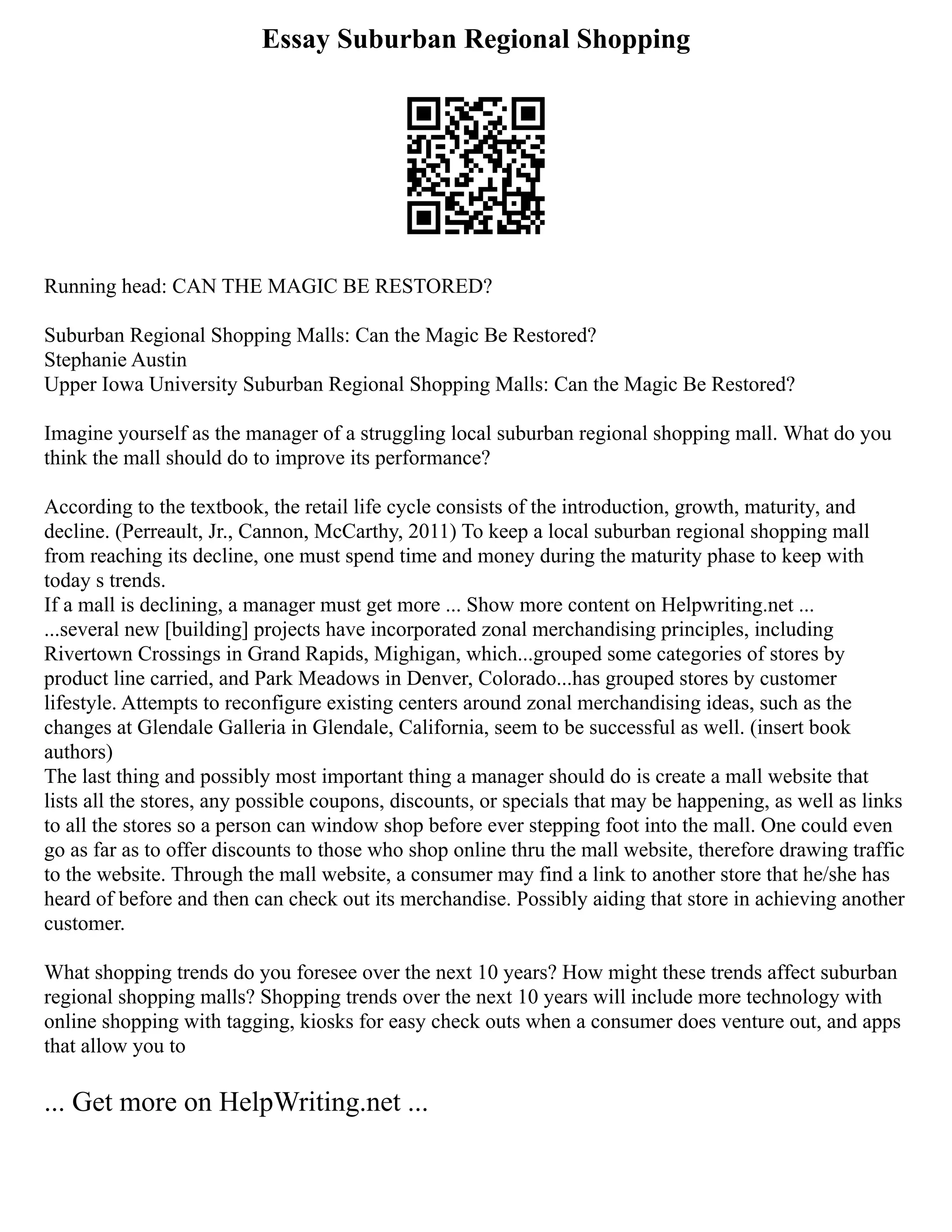 Essay Suburban Regional Shopping
Running head: CAN THE MAGIC BE RESTORED?
Suburban Regional Shopping Malls: Can the Magic Be Restored?
Stephanie Austin
Upper Iowa University Suburban Regional Shopping Malls: Can the Magic Be Restored?
Imagine yourself as the manager of a struggling local suburban regional shopping mall. What do you
think the mall should do to improve its performance?
According to the textbook, the retail life cycle consists of the introduction, growth, maturity, and
decline. (Perreault, Jr., Cannon, McCarthy, 2011) To keep a local suburban regional shopping mall
from reaching its decline, one must spend time and money during the maturity phase to keep with
today s trends.
If a mall is declining, a manager must get more ... Show more content on Helpwriting.net ...
...several new [building] projects have incorporated zonal merchandising principles, including
Rivertown Crossings in Grand Rapids, Mighigan, which...grouped some categories of stores by
product line carried, and Park Meadows in Denver, Colorado...has grouped stores by customer
lifestyle. Attempts to reconfigure existing centers around zonal merchandising ideas, such as the
changes at Glendale Galleria in Glendale, California, seem to be successful as well. (insert book
authors)
The last thing and possibly most important thing a manager should do is create a mall website that
lists all the stores, any possible coupons, discounts, or specials that may be happening, as well as links
to all the stores so a person can window shop before ever stepping foot into the mall. One could even
go as far as to offer discounts to those who shop online thru the mall website, therefore drawing traffic
to the website. Through the mall website, a consumer may find a link to another store that he/she has
heard of before and then can check out its merchandise. Possibly aiding that store in achieving another
customer.
What shopping trends do you foresee over the next 10 years? How might these trends affect suburban
regional shopping malls? Shopping trends over the next 10 years will include more technology with
online shopping with tagging, kiosks for easy check outs when a consumer does venture out, and apps
that allow you to
... Get more on HelpWriting.net ...
 