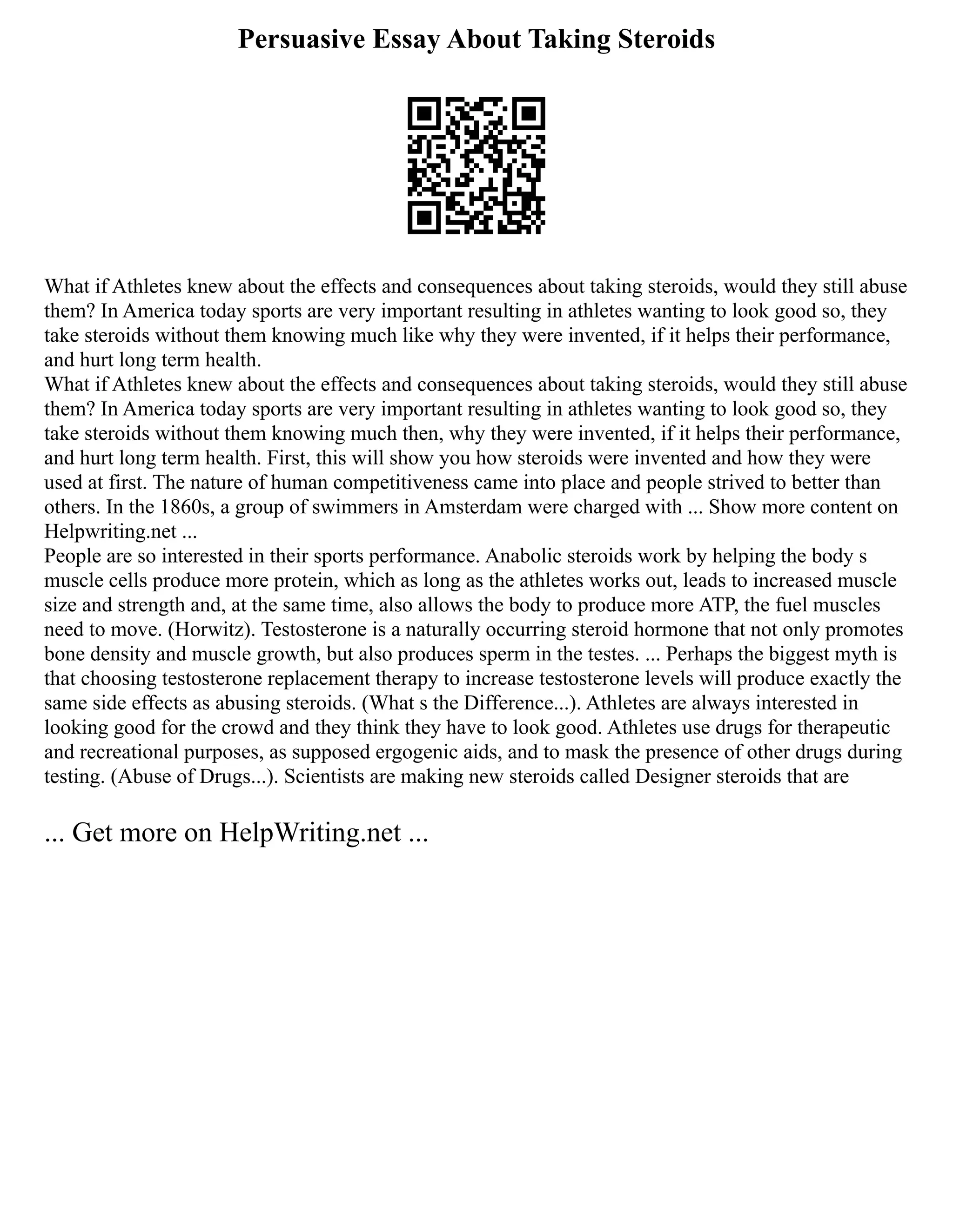 Persuasive Essay About Taking Steroids
What if Athletes knew about the effects and consequences about taking steroids, would they still abuse
them? In America today sports are very important resulting in athletes wanting to look good so, they
take steroids without them knowing much like why they were invented, if it helps their performance,
and hurt long term health.
What if Athletes knew about the effects and consequences about taking steroids, would they still abuse
them? In America today sports are very important resulting in athletes wanting to look good so, they
take steroids without them knowing much then, why they were invented, if it helps their performance,
and hurt long term health. First, this will show you how steroids were invented and how they were
used at first. The nature of human competitiveness came into place and people strived to better than
others. In the 1860s, a group of swimmers in Amsterdam were charged with ... Show more content on
Helpwriting.net ...
People are so interested in their sports performance. Anabolic steroids work by helping the body s
muscle cells produce more protein, which as long as the athletes works out, leads to increased muscle
size and strength and, at the same time, also allows the body to produce more ATP, the fuel muscles
need to move. (Horwitz). Testosterone is a naturally occurring steroid hormone that not only promotes
bone density and muscle growth, but also produces sperm in the testes. ... Perhaps the biggest myth is
that choosing testosterone replacement therapy to increase testosterone levels will produce exactly the
same side effects as abusing steroids. (What s the Difference...). Athletes are always interested in
looking good for the crowd and they think they have to look good. Athletes use drugs for therapeutic
and recreational purposes, as supposed ergogenic aids, and to mask the presence of other drugs during
testing. (Abuse of Drugs...). Scientists are making new steroids called Designer steroids that are
... Get more on HelpWriting.net ...
 