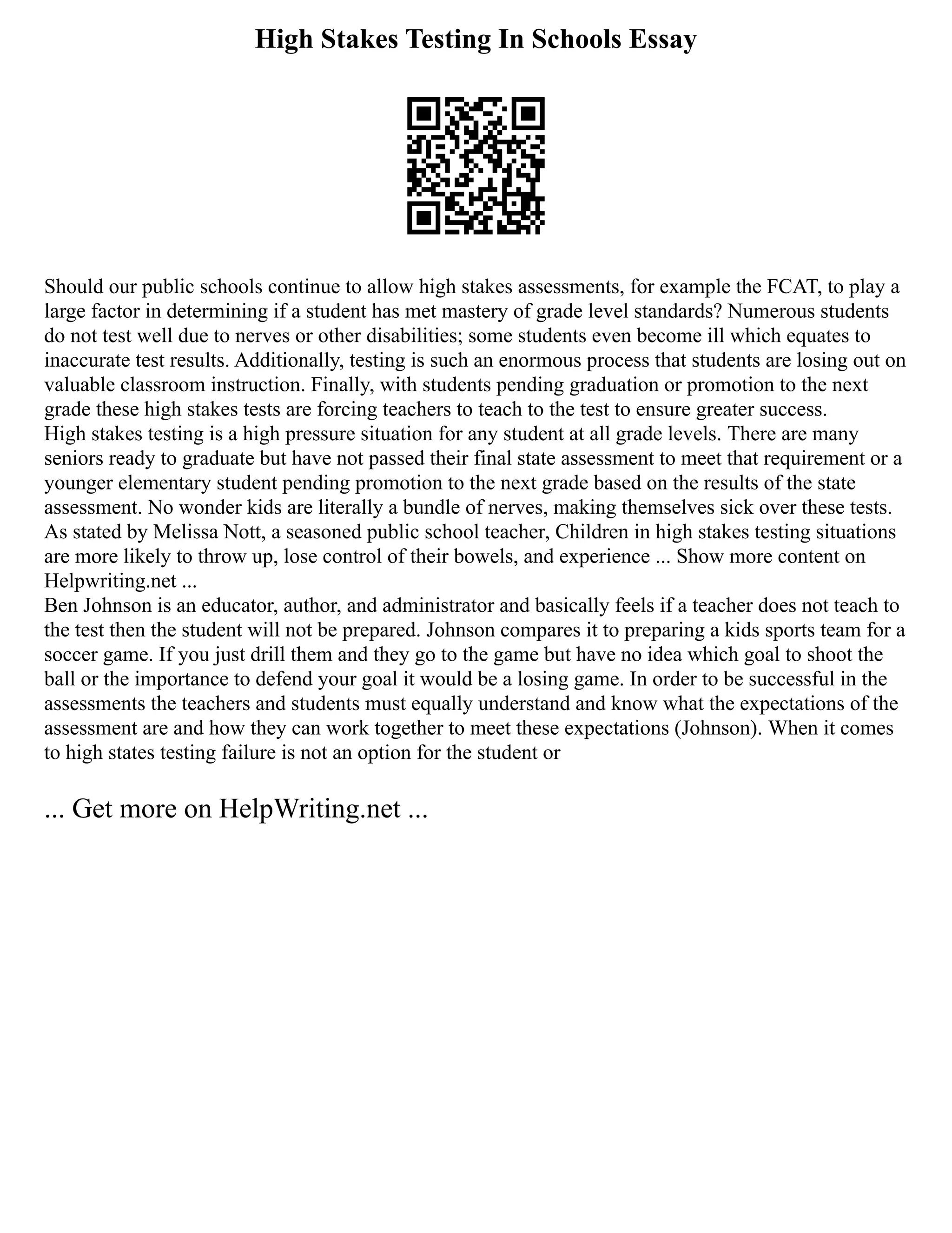 High Stakes Testing In Schools Essay
Should our public schools continue to allow high stakes assessments, for example the FCAT, to play a
large factor in determining if a student has met mastery of grade level standards? Numerous students
do not test well due to nerves or other disabilities; some students even become ill which equates to
inaccurate test results. Additionally, testing is such an enormous process that students are losing out on
valuable classroom instruction. Finally, with students pending graduation or promotion to the next
grade these high stakes tests are forcing teachers to teach to the test to ensure greater success.
High stakes testing is a high pressure situation for any student at all grade levels. There are many
seniors ready to graduate but have not passed their final state assessment to meet that requirement or a
younger elementary student pending promotion to the next grade based on the results of the state
assessment. No wonder kids are literally a bundle of nerves, making themselves sick over these tests.
As stated by Melissa Nott, a seasoned public school teacher, Children in high stakes testing situations
are more likely to throw up, lose control of their bowels, and experience ... Show more content on
Helpwriting.net ...
Ben Johnson is an educator, author, and administrator and basically feels if a teacher does not teach to
the test then the student will not be prepared. Johnson compares it to preparing a kids sports team for a
soccer game. If you just drill them and they go to the game but have no idea which goal to shoot the
ball or the importance to defend your goal it would be a losing game. In order to be successful in the
assessments the teachers and students must equally understand and know what the expectations of the
assessment are and how they can work together to meet these expectations (Johnson). When it comes
to high states testing failure is not an option for the student or
... Get more on HelpWriting.net ...
 