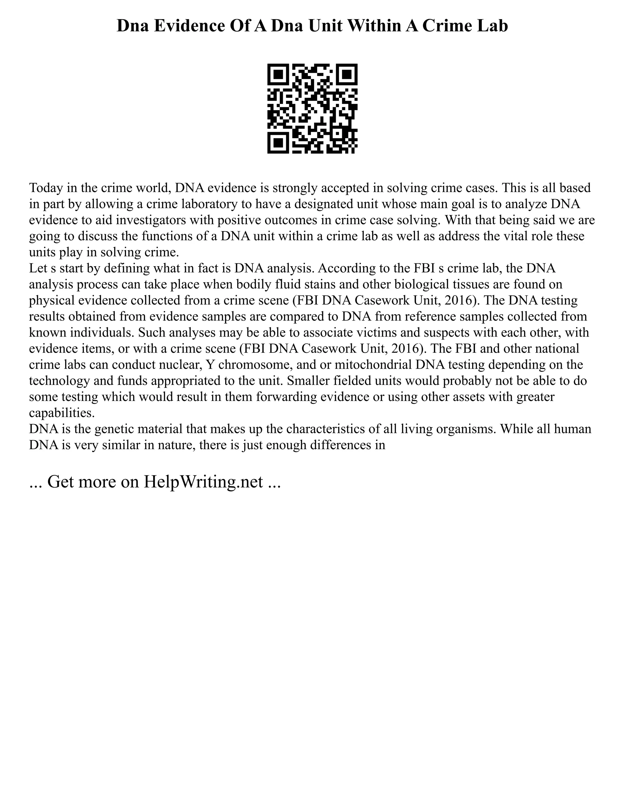 Dna Evidence Of A Dna Unit Within A Crime Lab
Today in the crime world, DNA evidence is strongly accepted in solving crime cases. This is all based
in part by allowing a crime laboratory to have a designated unit whose main goal is to analyze DNA
evidence to aid investigators with positive outcomes in crime case solving. With that being said we are
going to discuss the functions of a DNA unit within a crime lab as well as address the vital role these
units play in solving crime.
Let s start by defining what in fact is DNA analysis. According to the FBI s crime lab, the DNA
analysis process can take place when bodily fluid stains and other biological tissues are found on
physical evidence collected from a crime scene (FBI DNA Casework Unit, 2016). The DNA testing
results obtained from evidence samples are compared to DNA from reference samples collected from
known individuals. Such analyses may be able to associate victims and suspects with each other, with
evidence items, or with a crime scene (FBI DNA Casework Unit, 2016). The FBI and other national
crime labs can conduct nuclear, Y chromosome, and or mitochondrial DNA testing depending on the
technology and funds appropriated to the unit. Smaller fielded units would probably not be able to do
some testing which would result in them forwarding evidence or using other assets with greater
capabilities.
DNA is the genetic material that makes up the characteristics of all living organisms. While all human
DNA is very similar in nature, there is just enough differences in
... Get more on HelpWriting.net ...
 
