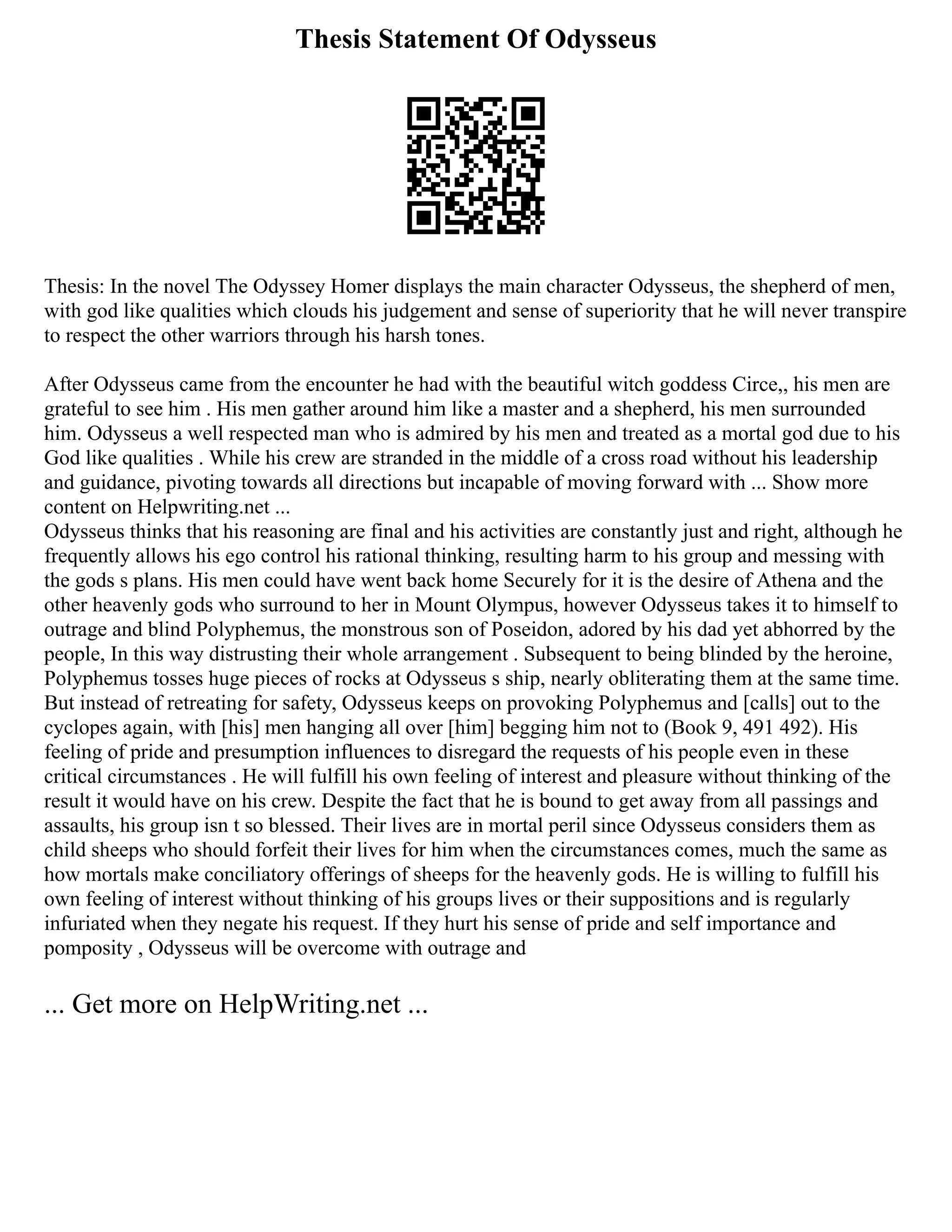Thesis Statement Of Odysseus
Thesis: In the novel The Odyssey Homer displays the main character Odysseus, the shepherd of men,
with god like qualities which clouds his judgement and sense of superiority that he will never transpire
to respect the other warriors through his harsh tones.
After Odysseus came from the encounter he had with the beautiful witch goddess Circe,, his men are
grateful to see him . His men gather around him like a master and a shepherd, his men surrounded
him. Odysseus a well respected man who is admired by his men and treated as a mortal god due to his
God like qualities . While his crew are stranded in the middle of a cross road without his leadership
and guidance, pivoting towards all directions but incapable of moving forward with ... Show more
content on Helpwriting.net ...
Odysseus thinks that his reasoning are final and his activities are constantly just and right, although he
frequently allows his ego control his rational thinking, resulting harm to his group and messing with
the gods s plans. His men could have went back home Securely for it is the desire of Athena and the
other heavenly gods who surround to her in Mount Olympus, however Odysseus takes it to himself to
outrage and blind Polyphemus, the monstrous son of Poseidon, adored by his dad yet abhorred by the
people, In this way distrusting their whole arrangement . Subsequent to being blinded by the heroine,
Polyphemus tosses huge pieces of rocks at Odysseus s ship, nearly obliterating them at the same time.
But instead of retreating for safety, Odysseus keeps on provoking Polyphemus and [calls] out to the
cyclopes again, with [his] men hanging all over [him] begging him not to (Book 9, 491 492). His
feeling of pride and presumption influences to disregard the requests of his people even in these
critical circumstances . He will fulfill his own feeling of interest and pleasure without thinking of the
result it would have on his crew. Despite the fact that he is bound to get away from all passings and
assaults, his group isn t so blessed. Their lives are in mortal peril since Odysseus considers them as
child sheeps who should forfeit their lives for him when the circumstances comes, much the same as
how mortals make conciliatory offerings of sheeps for the heavenly gods. He is willing to fulfill his
own feeling of interest without thinking of his groups lives or their suppositions and is regularly
infuriated when they negate his request. If they hurt his sense of pride and self importance and
pomposity , Odysseus will be overcome with outrage and
... Get more on HelpWriting.net ...
 