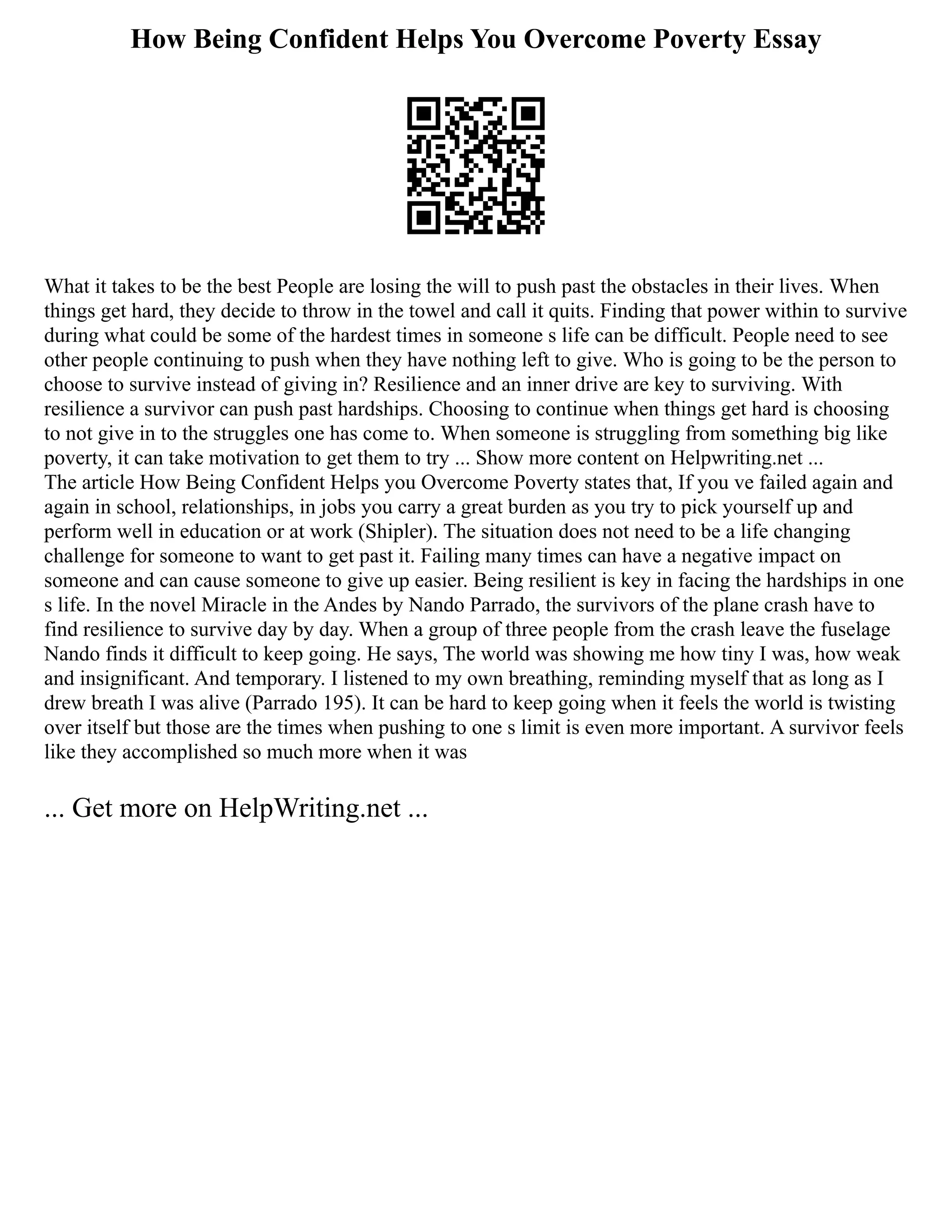 How Being Confident Helps You Overcome Poverty Essay
What it takes to be the best People are losing the will to push past the obstacles in their lives. When
things get hard, they decide to throw in the towel and call it quits. Finding that power within to survive
during what could be some of the hardest times in someone s life can be difficult. People need to see
other people continuing to push when they have nothing left to give. Who is going to be the person to
choose to survive instead of giving in? Resilience and an inner drive are key to surviving. With
resilience a survivor can push past hardships. Choosing to continue when things get hard is choosing
to not give in to the struggles one has come to. When someone is struggling from something big like
poverty, it can take motivation to get them to try ... Show more content on Helpwriting.net ...
The article How Being Confident Helps you Overcome Poverty states that, If you ve failed again and
again in school, relationships, in jobs you carry a great burden as you try to pick yourself up and
perform well in education or at work (Shipler). The situation does not need to be a life changing
challenge for someone to want to get past it. Failing many times can have a negative impact on
someone and can cause someone to give up easier. Being resilient is key in facing the hardships in one
s life. In the novel Miracle in the Andes by Nando Parrado, the survivors of the plane crash have to
find resilience to survive day by day. When a group of three people from the crash leave the fuselage
Nando finds it difficult to keep going. He says, The world was showing me how tiny I was, how weak
and insignificant. And temporary. I listened to my own breathing, reminding myself that as long as I
drew breath I was alive (Parrado 195). It can be hard to keep going when it feels the world is twisting
over itself but those are the times when pushing to one s limit is even more important. A survivor feels
like they accomplished so much more when it was
... Get more on HelpWriting.net ...
 