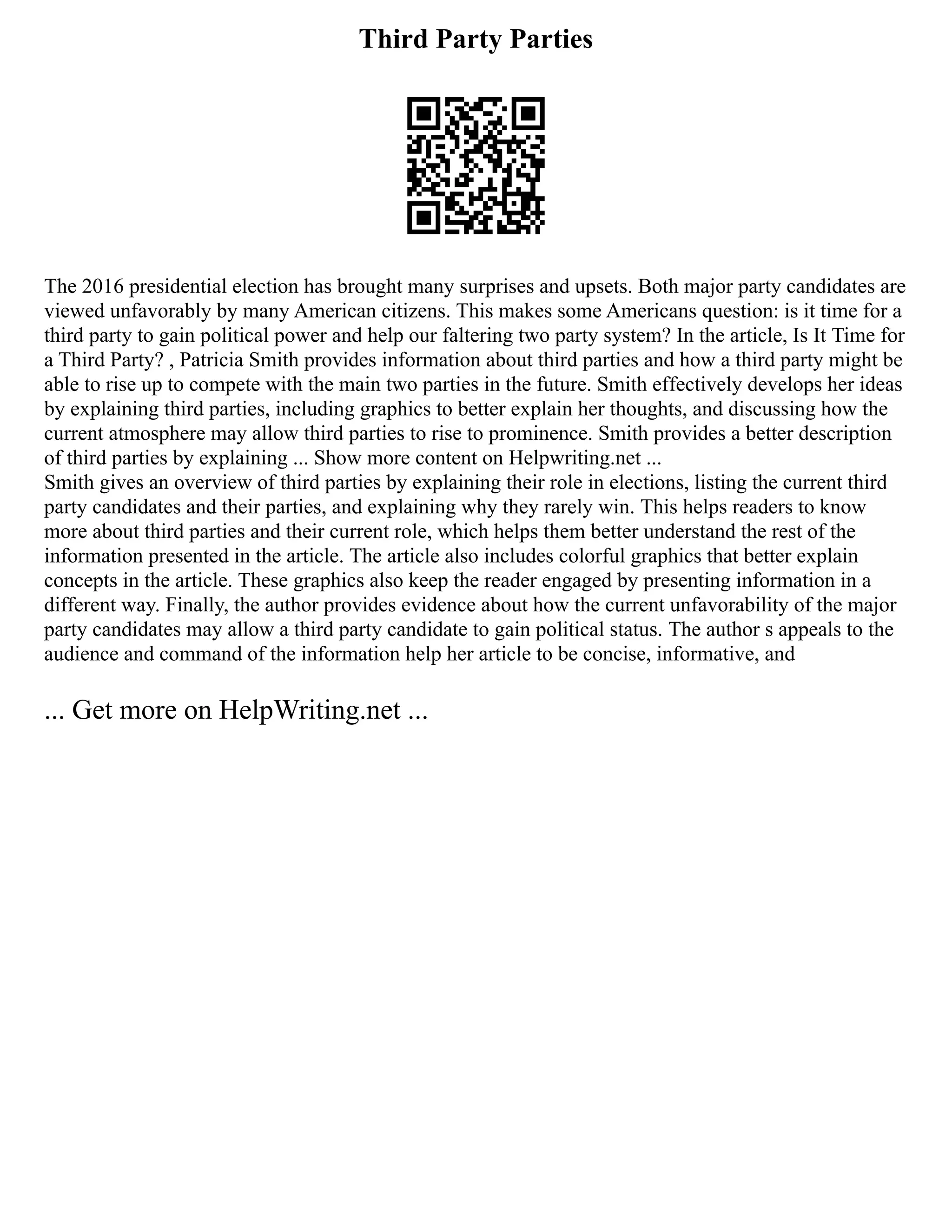 Third Party Parties
The 2016 presidential election has brought many surprises and upsets. Both major party candidates are
viewed unfavorably by many American citizens. This makes some Americans question: is it time for a
third party to gain political power and help our faltering two party system? In the article, Is It Time for
a Third Party? , Patricia Smith provides information about third parties and how a third party might be
able to rise up to compete with the main two parties in the future. Smith effectively develops her ideas
by explaining third parties, including graphics to better explain her thoughts, and discussing how the
current atmosphere may allow third parties to rise to prominence. Smith provides a better description
of third parties by explaining ... Show more content on Helpwriting.net ...
Smith gives an overview of third parties by explaining their role in elections, listing the current third
party candidates and their parties, and explaining why they rarely win. This helps readers to know
more about third parties and their current role, which helps them better understand the rest of the
information presented in the article. The article also includes colorful graphics that better explain
concepts in the article. These graphics also keep the reader engaged by presenting information in a
different way. Finally, the author provides evidence about how the current unfavorability of the major
party candidates may allow a third party candidate to gain political status. The author s appeals to the
audience and command of the information help her article to be concise, informative, and
... Get more on HelpWriting.net ...
 