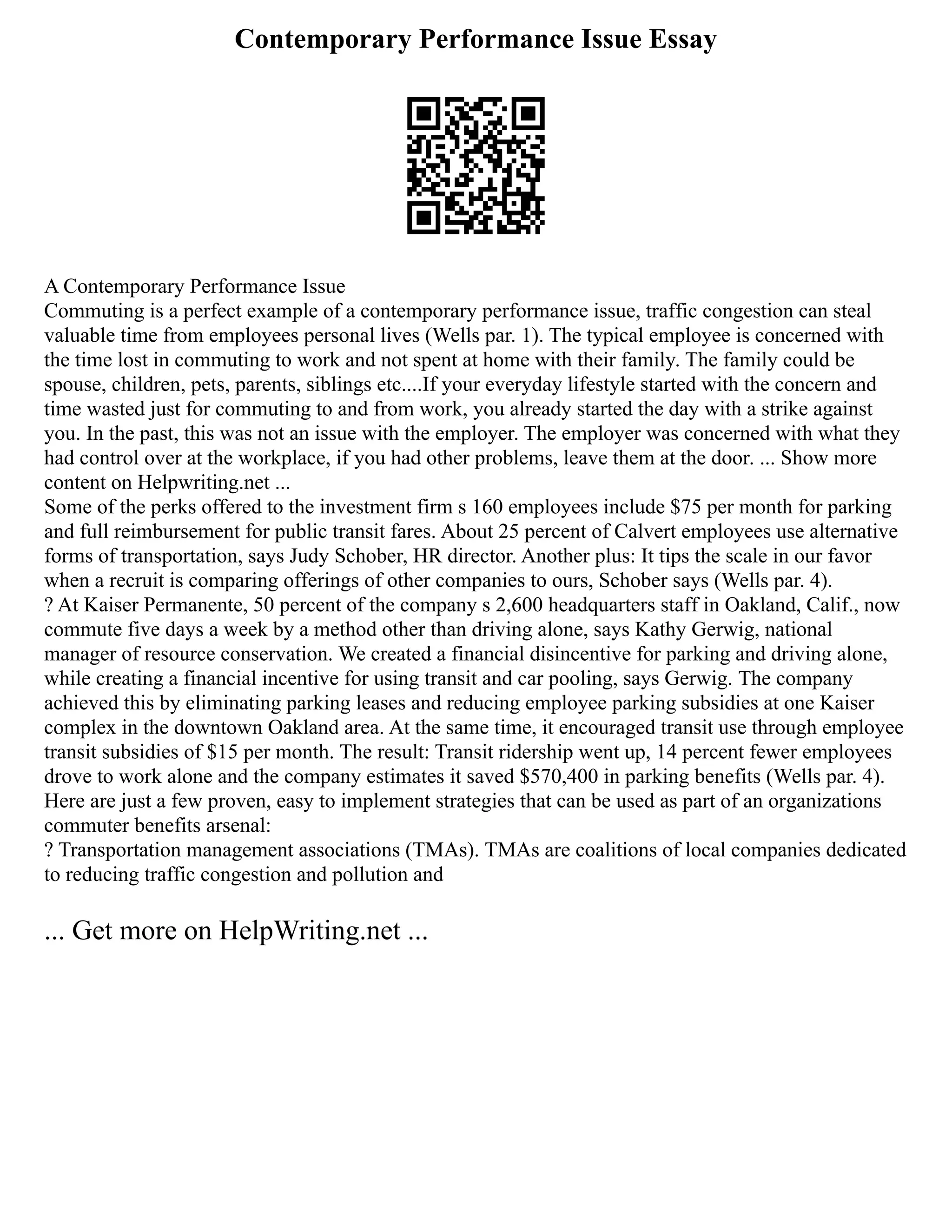 Contemporary Performance Issue Essay
A Contemporary Performance Issue
Commuting is a perfect example of a contemporary performance issue, traffic congestion can steal
valuable time from employees personal lives (Wells par. 1). The typical employee is concerned with
the time lost in commuting to work and not spent at home with their family. The family could be
spouse, children, pets, parents, siblings etc....If your everyday lifestyle started with the concern and
time wasted just for commuting to and from work, you already started the day with a strike against
you. In the past, this was not an issue with the employer. The employer was concerned with what they
had control over at the workplace, if you had other problems, leave them at the door. ... Show more
content on Helpwriting.net ...
Some of the perks offered to the investment firm s 160 employees include $75 per month for parking
and full reimbursement for public transit fares. About 25 percent of Calvert employees use alternative
forms of transportation, says Judy Schober, HR director. Another plus: It tips the scale in our favor
when a recruit is comparing offerings of other companies to ours, Schober says (Wells par. 4).
? At Kaiser Permanente, 50 percent of the company s 2,600 headquarters staff in Oakland, Calif., now
commute five days a week by a method other than driving alone, says Kathy Gerwig, national
manager of resource conservation. We created a financial disincentive for parking and driving alone,
while creating a financial incentive for using transit and car pooling, says Gerwig. The company
achieved this by eliminating parking leases and reducing employee parking subsidies at one Kaiser
complex in the downtown Oakland area. At the same time, it encouraged transit use through employee
transit subsidies of $15 per month. The result: Transit ridership went up, 14 percent fewer employees
drove to work alone and the company estimates it saved $570,400 in parking benefits (Wells par. 4).
Here are just a few proven, easy to implement strategies that can be used as part of an organizations
commuter benefits arsenal:
? Transportation management associations (TMAs). TMAs are coalitions of local companies dedicated
to reducing traffic congestion and pollution and
... Get more on HelpWriting.net ...
 
