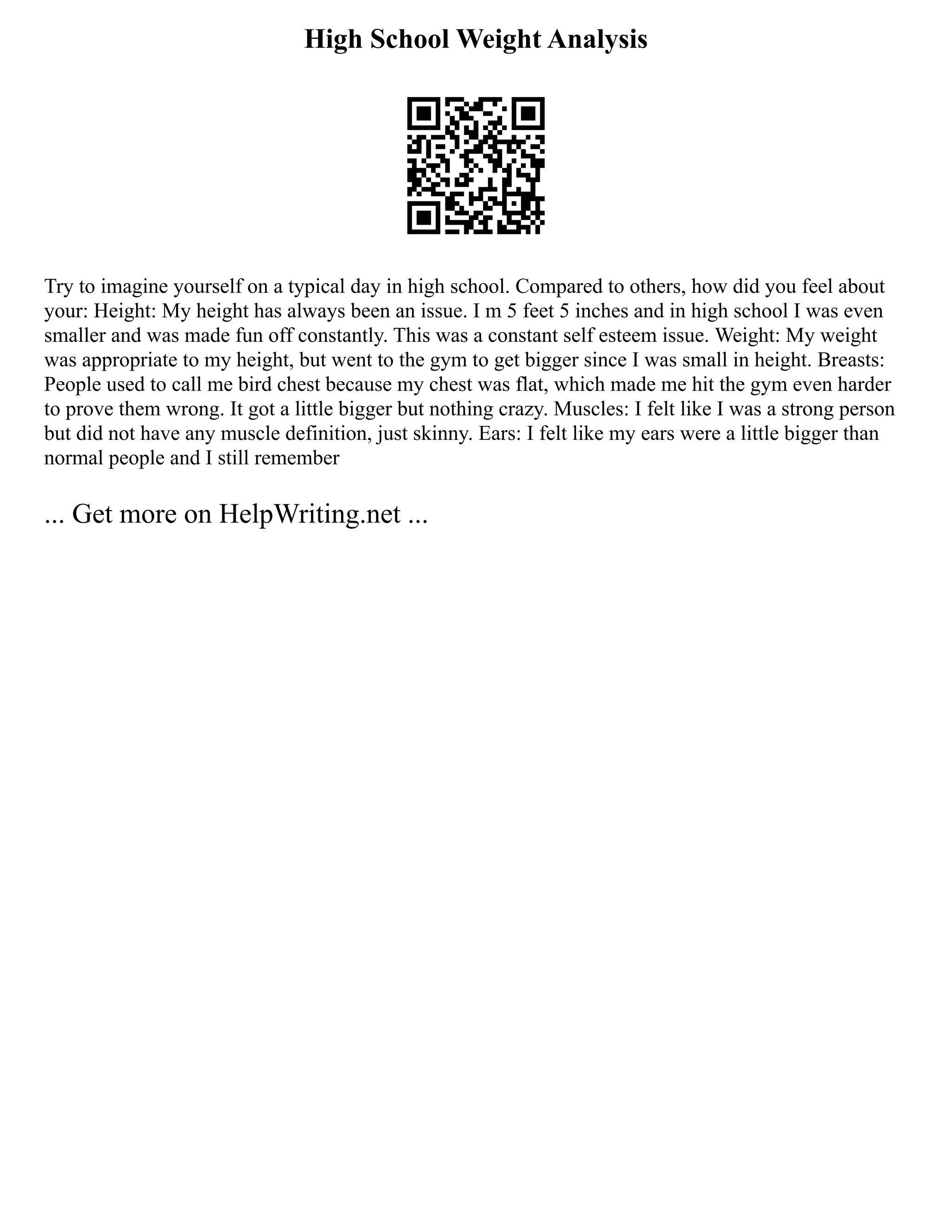High School Weight Analysis
Try to imagine yourself on a typical day in high school. Compared to others, how did you feel about
your: Height: My height has always been an issue. I m 5 feet 5 inches and in high school I was even
smaller and was made fun off constantly. This was a constant self esteem issue. Weight: My weight
was appropriate to my height, but went to the gym to get bigger since I was small in height. Breasts:
People used to call me bird chest because my chest was flat, which made me hit the gym even harder
to prove them wrong. It got a little bigger but nothing crazy. Muscles: I felt like I was a strong person
but did not have any muscle definition, just skinny. Ears: I felt like my ears were a little bigger than
normal people and I still remember
... Get more on HelpWriting.net ...
 