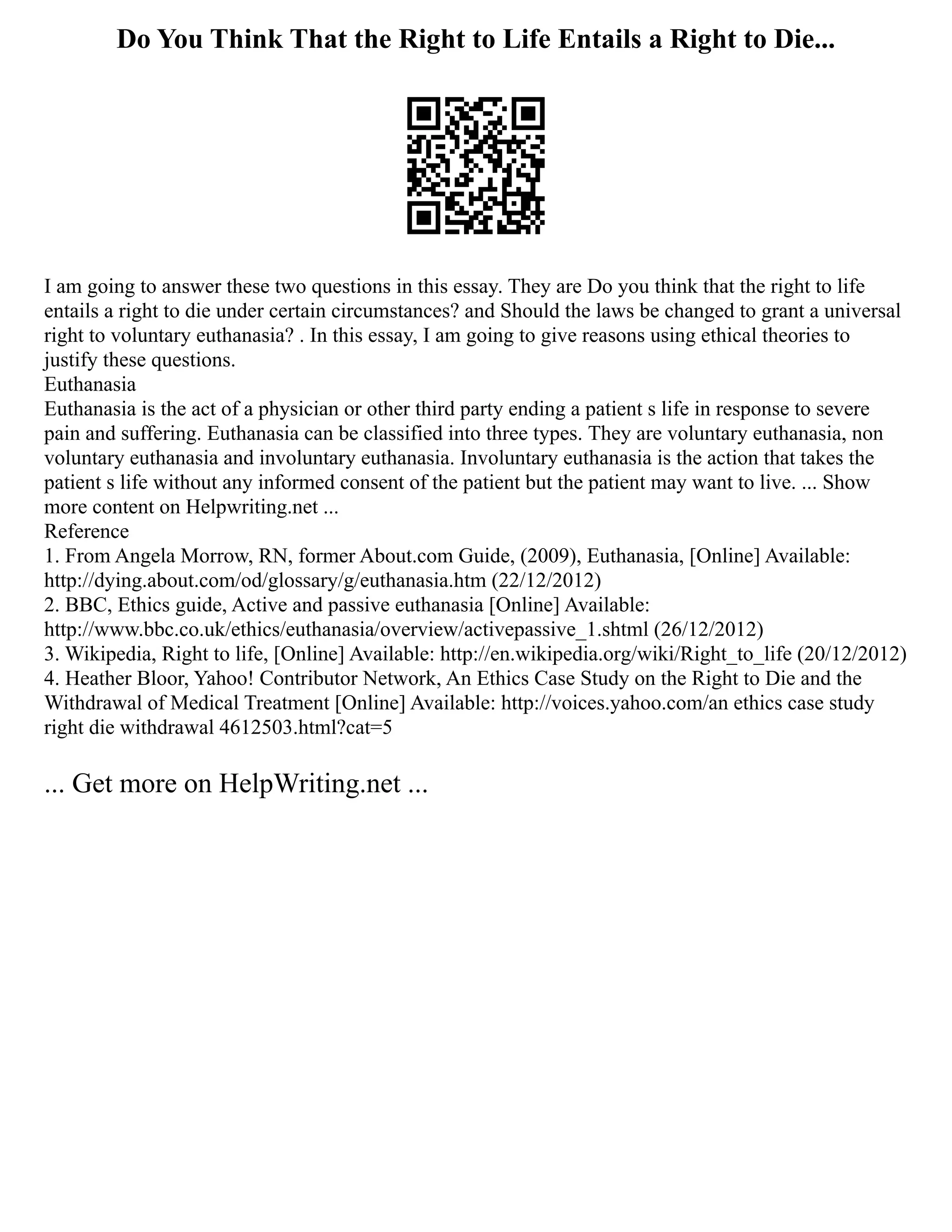 Do You Think That the Right to Life Entails a Right to Die...
I am going to answer these two questions in this essay. They are Do you think that the right to life
entails a right to die under certain circumstances? and Should the laws be changed to grant a universal
right to voluntary euthanasia? . In this essay, I am going to give reasons using ethical theories to
justify these questions.
Euthanasia
Euthanasia is the act of a physician or other third party ending a patient s life in response to severe
pain and suffering. Euthanasia can be classified into three types. They are voluntary euthanasia, non
voluntary euthanasia and involuntary euthanasia. Involuntary euthanasia is the action that takes the
patient s life without any informed consent of the patient but the patient may want to live. ... Show
more content on Helpwriting.net ...
Reference
1. From Angela Morrow, RN, former About.com Guide, (2009), Euthanasia, [Online] Available:
http://dying.about.com/od/glossary/g/euthanasia.htm (22/12/2012)
2. BBC, Ethics guide, Active and passive euthanasia [Online] Available:
http://www.bbc.co.uk/ethics/euthanasia/overview/activepassive_1.shtml (26/12/2012)
3. Wikipedia, Right to life, [Online] Available: http://en.wikipedia.org/wiki/Right_to_life (20/12/2012)
4. Heather Bloor, Yahoo! Contributor Network, An Ethics Case Study on the Right to Die and the
Withdrawal of Medical Treatment [Online] Available: http://voices.yahoo.com/an ethics case study
right die withdrawal 4612503.html?cat=5
... Get more on HelpWriting.net ...
 