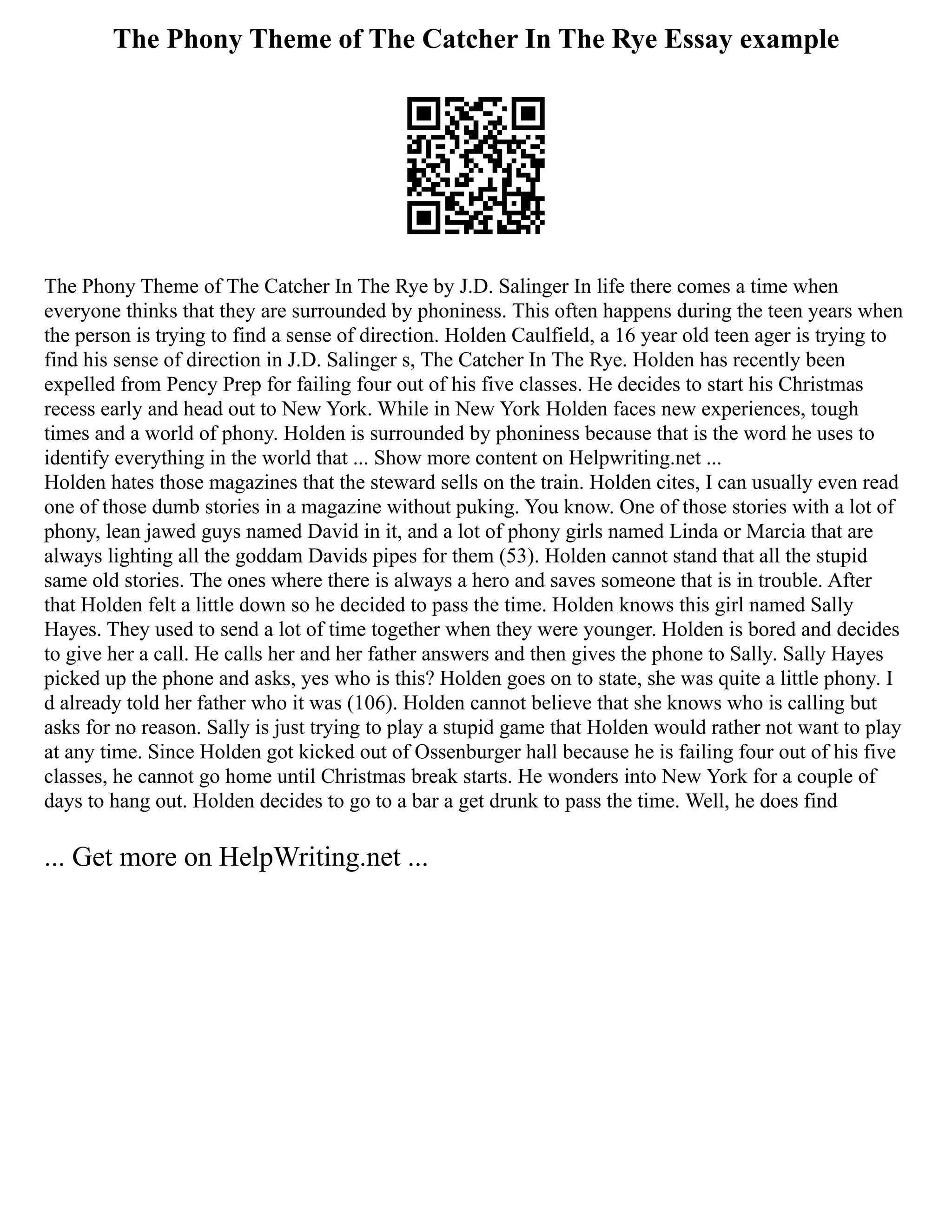 The Phony Theme of The Catcher In The Rye Essay example
The Phony Theme of The Catcher In The Rye by J.D. Salinger In life there comes a time when
everyone thinks that they are surrounded by phoniness. This often happens during the teen years when
the person is trying to find a sense of direction. Holden Caulfield, a 16 year old teen ager is trying to
find his sense of direction in J.D. Salinger s, The Catcher In The Rye. Holden has recently been
expelled from Pency Prep for failing four out of his five classes. He decides to start his Christmas
recess early and head out to New York. While in New York Holden faces new experiences, tough
times and a world of phony. Holden is surrounded by phoniness because that is the word he uses to
identify everything in the world that ... Show more content on Helpwriting.net ...
Holden hates those magazines that the steward sells on the train. Holden cites, I can usually even read
one of those dumb stories in a magazine without puking. You know. One of those stories with a lot of
phony, lean jawed guys named David in it, and a lot of phony girls named Linda or Marcia that are
always lighting all the goddam Davids pipes for them (53). Holden cannot stand that all the stupid
same old stories. The ones where there is always a hero and saves someone that is in trouble. After
that Holden felt a little down so he decided to pass the time. Holden knows this girl named Sally
Hayes. They used to send a lot of time together when they were younger. Holden is bored and decides
to give her a call. He calls her and her father answers and then gives the phone to Sally. Sally Hayes
picked up the phone and asks, yes who is this? Holden goes on to state, she was quite a little phony. I
d already told her father who it was (106). Holden cannot believe that she knows who is calling but
asks for no reason. Sally is just trying to play a stupid game that Holden would rather not want to play
at any time. Since Holden got kicked out of Ossenburger hall because he is failing four out of his five
classes, he cannot go home until Christmas break starts. He wonders into New York for a couple of
days to hang out. Holden decides to go to a bar a get drunk to pass the time. Well, he does find
... Get more on HelpWriting.net ...
 