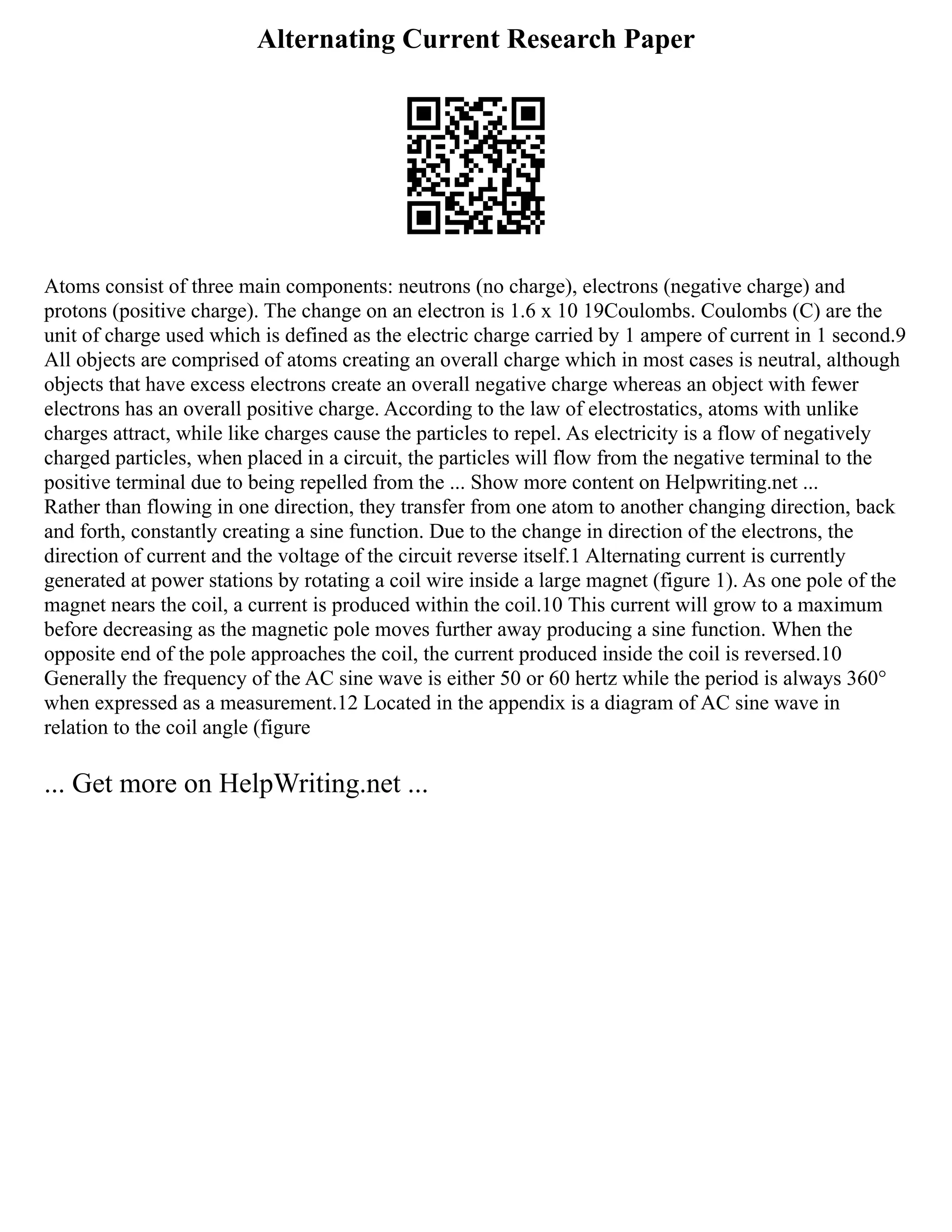 Alternating Current Research Paper
Atoms consist of three main components: neutrons (no charge), electrons (negative charge) and
protons (positive charge). The change on an electron is 1.6 x 10 19Coulombs. Coulombs (C) are the
unit of charge used which is defined as the electric charge carried by 1 ampere of current in 1 second.9
All objects are comprised of atoms creating an overall charge which in most cases is neutral, although
objects that have excess electrons create an overall negative charge whereas an object with fewer
electrons has an overall positive charge. According to the law of electrostatics, atoms with unlike
charges attract, while like charges cause the particles to repel. As electricity is a flow of negatively
charged particles, when placed in a circuit, the particles will flow from the negative terminal to the
positive terminal due to being repelled from the ... Show more content on Helpwriting.net ...
Rather than flowing in one direction, they transfer from one atom to another changing direction, back
and forth, constantly creating a sine function. Due to the change in direction of the electrons, the
direction of current and the voltage of the circuit reverse itself.1 Alternating current is currently
generated at power stations by rotating a coil wire inside a large magnet (figure 1). As one pole of the
magnet nears the coil, a current is produced within the coil.10 This current will grow to a maximum
before decreasing as the magnetic pole moves further away producing a sine function. When the
opposite end of the pole approaches the coil, the current produced inside the coil is reversed.10
Generally the frequency of the AC sine wave is either 50 or 60 hertz while the period is always 360°
when expressed as a measurement.12 Located in the appendix is a diagram of AC sine wave in
relation to the coil angle (figure
... Get more on HelpWriting.net ...
 