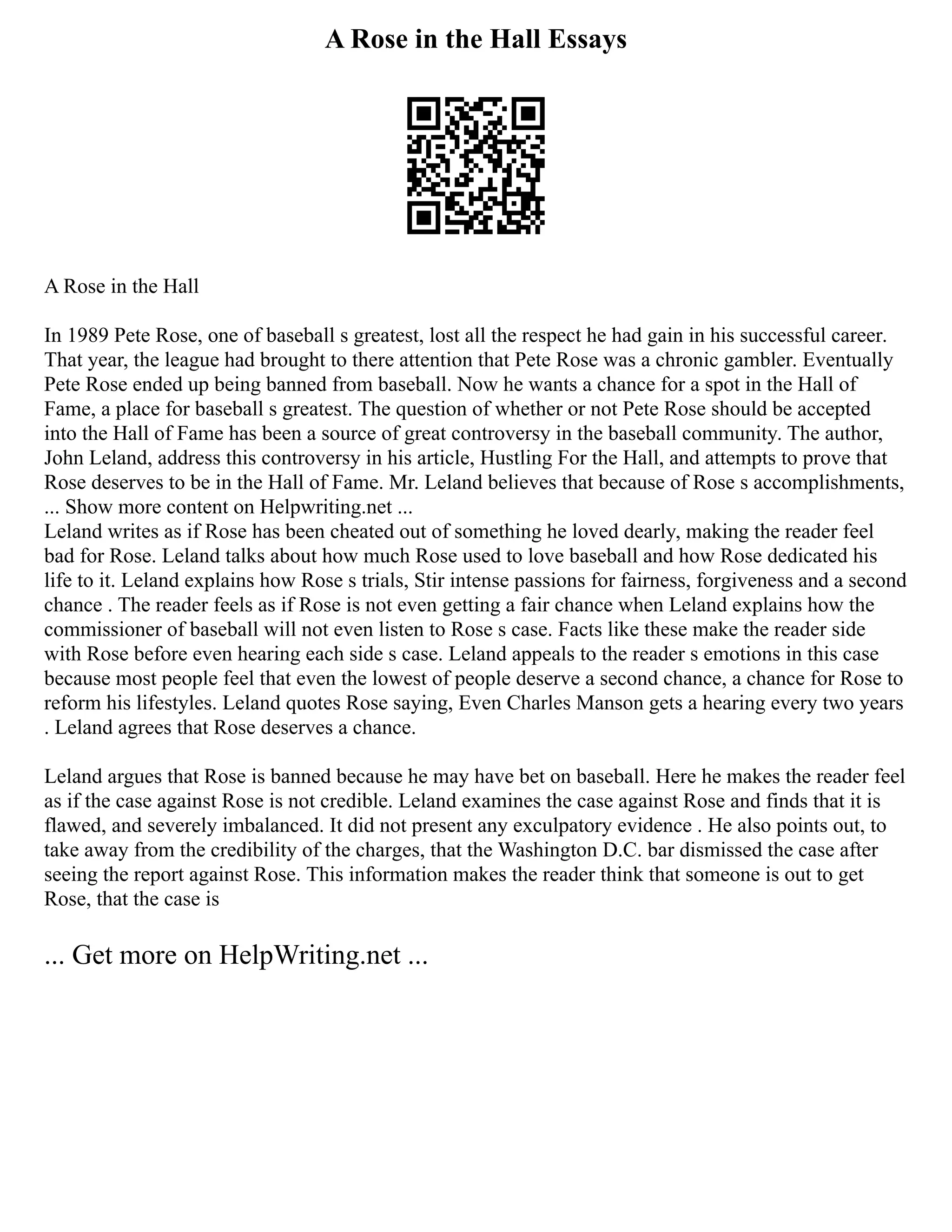 A Rose in the Hall Essays
A Rose in the Hall
In 1989 Pete Rose, one of baseball s greatest, lost all the respect he had gain in his successful career.
That year, the league had brought to there attention that Pete Rose was a chronic gambler. Eventually
Pete Rose ended up being banned from baseball. Now he wants a chance for a spot in the Hall of
Fame, a place for baseball s greatest. The question of whether or not Pete Rose should be accepted
into the Hall of Fame has been a source of great controversy in the baseball community. The author,
John Leland, address this controversy in his article, Hustling For the Hall, and attempts to prove that
Rose deserves to be in the Hall of Fame. Mr. Leland believes that because of Rose s accomplishments,
... Show more content on Helpwriting.net ...
Leland writes as if Rose has been cheated out of something he loved dearly, making the reader feel
bad for Rose. Leland talks about how much Rose used to love baseball and how Rose dedicated his
life to it. Leland explains how Rose s trials, Stir intense passions for fairness, forgiveness and a second
chance . The reader feels as if Rose is not even getting a fair chance when Leland explains how the
commissioner of baseball will not even listen to Rose s case. Facts like these make the reader side
with Rose before even hearing each side s case. Leland appeals to the reader s emotions in this case
because most people feel that even the lowest of people deserve a second chance, a chance for Rose to
reform his lifestyles. Leland quotes Rose saying, Even Charles Manson gets a hearing every two years
. Leland agrees that Rose deserves a chance.
Leland argues that Rose is banned because he may have bet on baseball. Here he makes the reader feel
as if the case against Rose is not credible. Leland examines the case against Rose and finds that it is
flawed, and severely imbalanced. It did not present any exculpatory evidence . He also points out, to
take away from the credibility of the charges, that the Washington D.C. bar dismissed the case after
seeing the report against Rose. This information makes the reader think that someone is out to get
Rose, that the case is
... Get more on HelpWriting.net ...
 