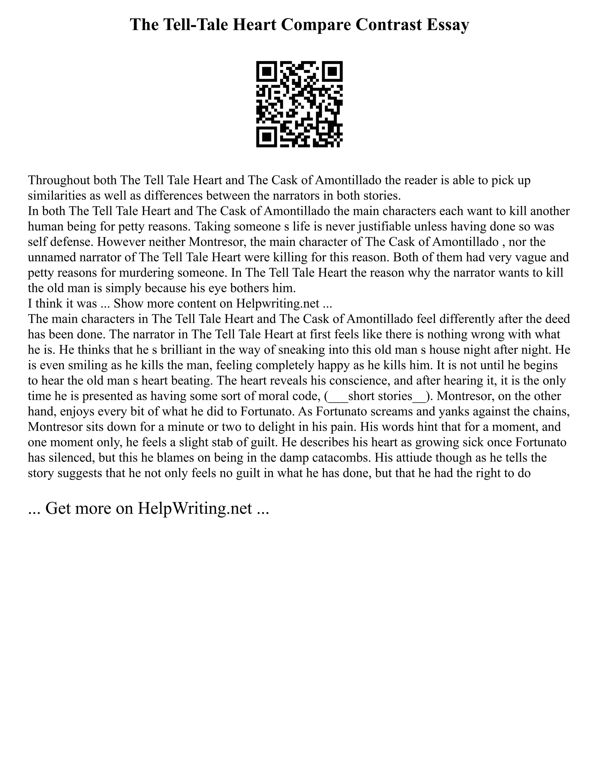 The Tell-Tale Heart Compare Contrast Essay
Throughout both The Tell Tale Heart and The Cask of Amontillado the reader is able to pick up
similarities as well as differences between the narrators in both stories.
In both The Tell Tale Heart and The Cask of Amontillado the main characters each want to kill another
human being for petty reasons. Taking someone s life is never justifiable unless having done so was
self defense. However neither Montresor, the main character of The Cask of Amontillado , nor the
unnamed narrator of The Tell Tale Heart were killing for this reason. Both of them had very vague and
petty reasons for murdering someone. In The Tell Tale Heart the reason why the narrator wants to kill
the old man is simply because his eye bothers him.
I think it was ... Show more content on Helpwriting.net ...
The main characters in The Tell Tale Heart and The Cask of Amontillado feel differently after the deed
has been done. The narrator in The Tell Tale Heart at first feels like there is nothing wrong with what
he is. He thinks that he s brilliant in the way of sneaking into this old man s house night after night. He
is even smiling as he kills the man, feeling completely happy as he kills him. It is not until he begins
to hear the old man s heart beating. The heart reveals his conscience, and after hearing it, it is the only
time he is presented as having some sort of moral code, (___short stories__). Montresor, on the other
hand, enjoys every bit of what he did to Fortunato. As Fortunato screams and yanks against the chains,
Montresor sits down for a minute or two to delight in his pain. His words hint that for a moment, and
one moment only, he feels a slight stab of guilt. He describes his heart as growing sick once Fortunato
has silenced, but this he blames on being in the damp catacombs. His attiude though as he tells the
story suggests that he not only feels no guilt in what he has done, but that he had the right to do
... Get more on HelpWriting.net ...
 