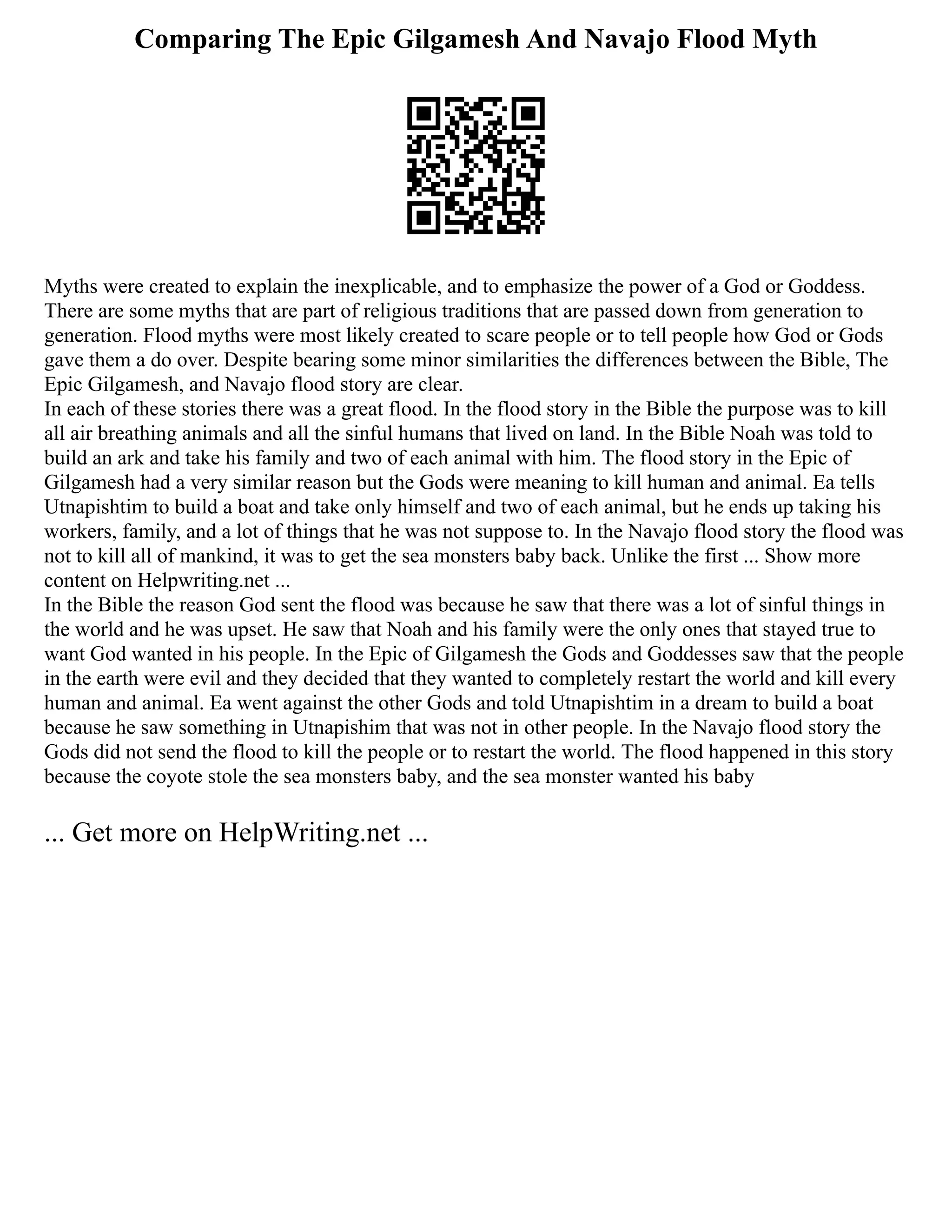 Comparing The Epic Gilgamesh And Navajo Flood Myth
Myths were created to explain the inexplicable, and to emphasize the power of a God or Goddess.
There are some myths that are part of religious traditions that are passed down from generation to
generation. Flood myths were most likely created to scare people or to tell people how God or Gods
gave them a do over. Despite bearing some minor similarities the differences between the Bible, The
Epic Gilgamesh, and Navajo flood story are clear.
In each of these stories there was a great flood. In the flood story in the Bible the purpose was to kill
all air breathing animals and all the sinful humans that lived on land. In the Bible Noah was told to
build an ark and take his family and two of each animal with him. The flood story in the Epic of
Gilgamesh had a very similar reason but the Gods were meaning to kill human and animal. Ea tells
Utnapishtim to build a boat and take only himself and two of each animal, but he ends up taking his
workers, family, and a lot of things that he was not suppose to. In the Navajo flood story the flood was
not to kill all of mankind, it was to get the sea monsters baby back. Unlike the first ... Show more
content on Helpwriting.net ...
In the Bible the reason God sent the flood was because he saw that there was a lot of sinful things in
the world and he was upset. He saw that Noah and his family were the only ones that stayed true to
want God wanted in his people. In the Epic of Gilgamesh the Gods and Goddesses saw that the people
in the earth were evil and they decided that they wanted to completely restart the world and kill every
human and animal. Ea went against the other Gods and told Utnapishtim in a dream to build a boat
because he saw something in Utnapishim that was not in other people. In the Navajo flood story the
Gods did not send the flood to kill the people or to restart the world. The flood happened in this story
because the coyote stole the sea monsters baby, and the sea monster wanted his baby
... Get more on HelpWriting.net ...
 