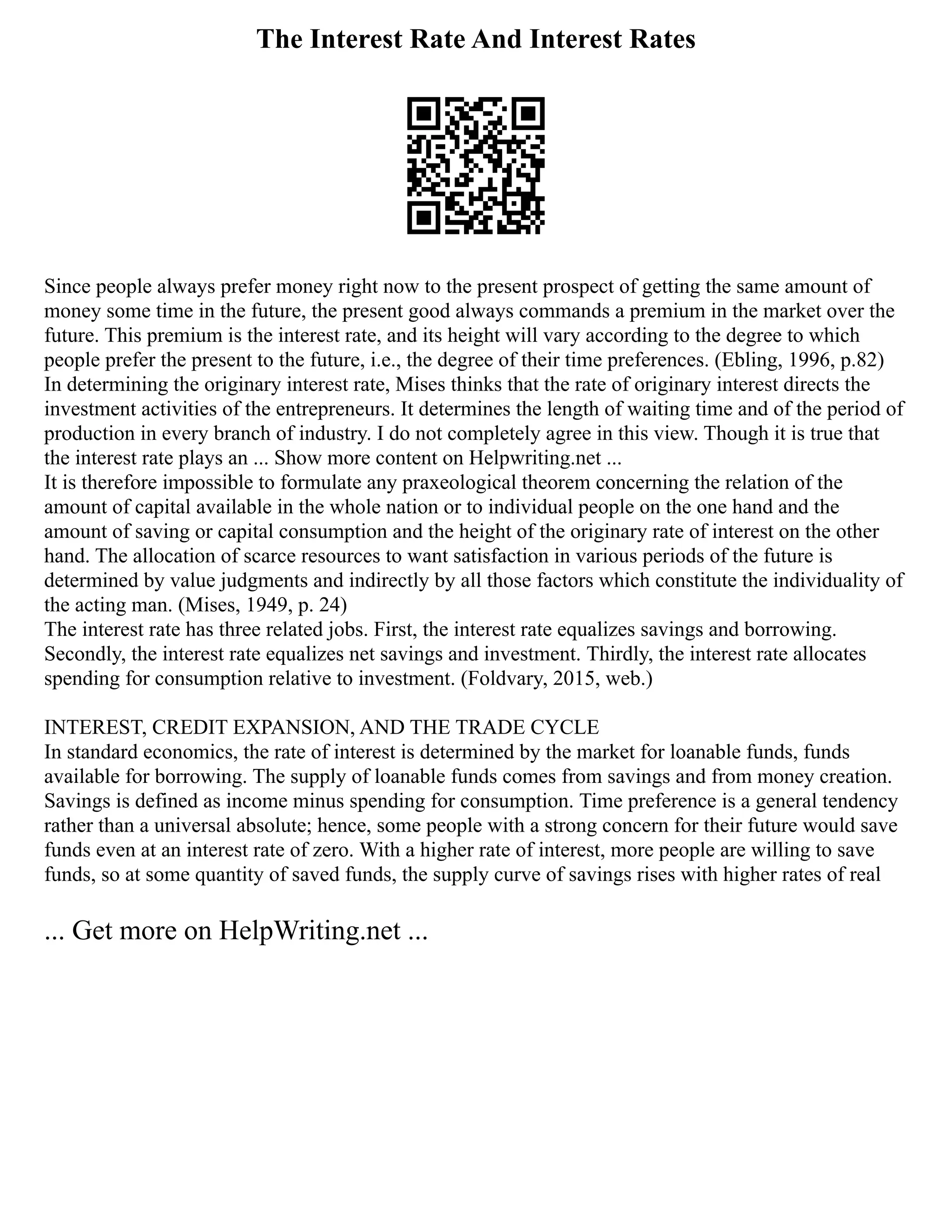 The Interest Rate And Interest Rates
Since people always prefer money right now to the present prospect of getting the same amount of
money some time in the future, the present good always commands a premium in the market over the
future. This premium is the interest rate, and its height will vary according to the degree to which
people prefer the present to the future, i.e., the degree of their time preferences. (Ebling, 1996, p.82)
In determining the originary interest rate, Mises thinks that the rate of originary interest directs the
investment activities of the entrepreneurs. It determines the length of waiting time and of the period of
production in every branch of industry. I do not completely agree in this view. Though it is true that
the interest rate plays an ... Show more content on Helpwriting.net ...
It is therefore impossible to formulate any praxeological theorem concerning the relation of the
amount of capital available in the whole nation or to individual people on the one hand and the
amount of saving or capital consumption and the height of the originary rate of interest on the other
hand. The allocation of scarce resources to want satisfaction in various periods of the future is
determined by value judgments and indirectly by all those factors which constitute the individuality of
the acting man. (Mises, 1949, p. 24)
The interest rate has three related jobs. First, the interest rate equalizes savings and borrowing.
Secondly, the interest rate equalizes net savings and investment. Thirdly, the interest rate allocates
spending for consumption relative to investment. (Foldvary, 2015, web.)
INTEREST, CREDIT EXPANSION, AND THE TRADE CYCLE
In standard economics, the rate of interest is determined by the market for loanable funds, funds
available for borrowing. The supply of loanable funds comes from savings and from money creation.
Savings is defined as income minus spending for consumption. Time preference is a general tendency
rather than a universal absolute; hence, some people with a strong concern for their future would save
funds even at an interest rate of zero. With a higher rate of interest, more people are willing to save
funds, so at some quantity of saved funds, the supply curve of savings rises with higher rates of real
... Get more on HelpWriting.net ...
 