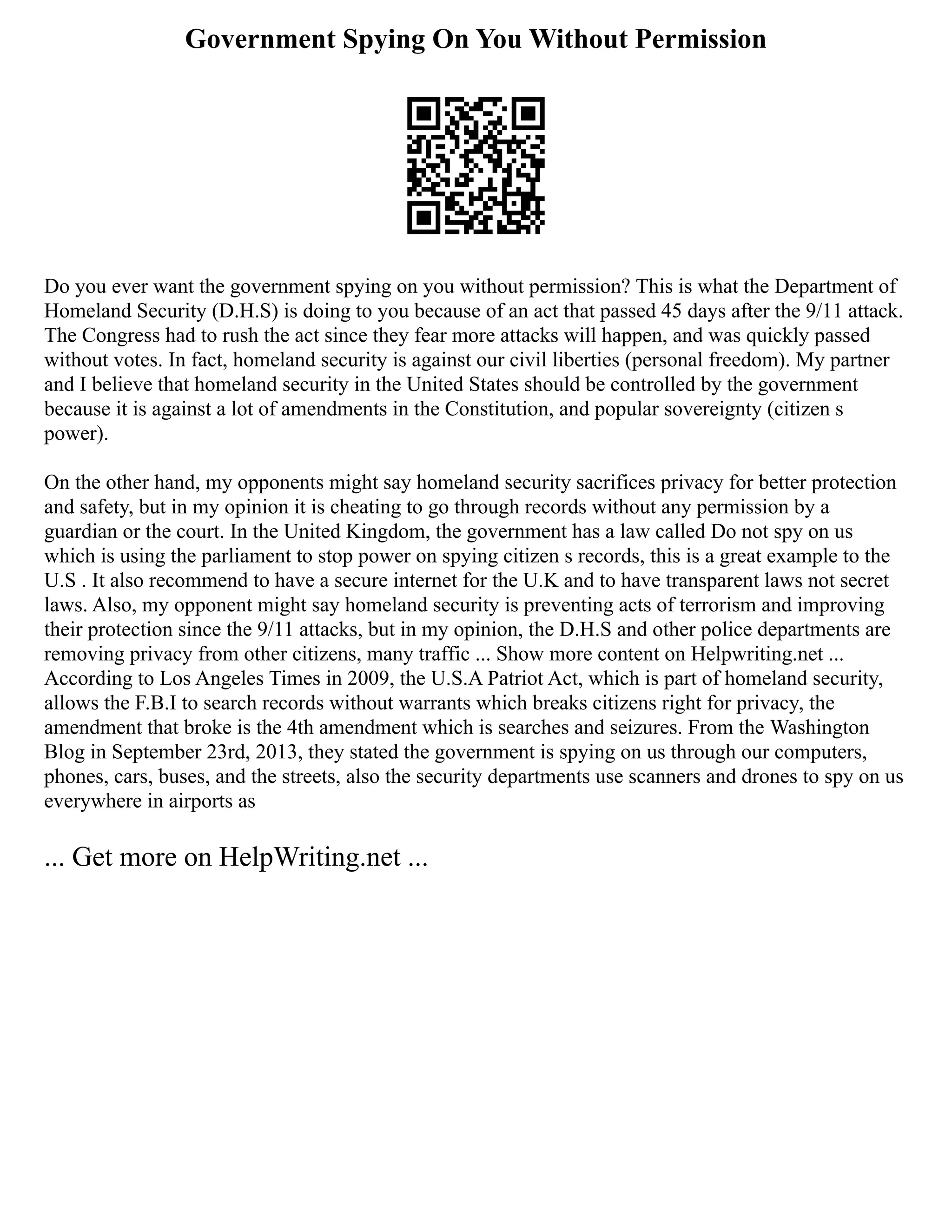 Government Spying On You Without Permission
Do you ever want the government spying on you without permission? This is what the Department of
Homeland Security (D.H.S) is doing to you because of an act that passed 45 days after the 9/11 attack.
The Congress had to rush the act since they fear more attacks will happen, and was quickly passed
without votes. In fact, homeland security is against our civil liberties (personal freedom). My partner
and I believe that homeland security in the United States should be controlled by the government
because it is against a lot of amendments in the Constitution, and popular sovereignty (citizen s
power).
On the other hand, my opponents might say homeland security sacrifices privacy for better protection
and safety, but in my opinion it is cheating to go through records without any permission by a
guardian or the court. In the United Kingdom, the government has a law called Do not spy on us
which is using the parliament to stop power on spying citizen s records, this is a great example to the
U.S . It also recommend to have a secure internet for the U.K and to have transparent laws not secret
laws. Also, my opponent might say homeland security is preventing acts of terrorism and improving
their protection since the 9/11 attacks, but in my opinion, the D.H.S and other police departments are
removing privacy from other citizens, many traffic ... Show more content on Helpwriting.net ...
According to Los Angeles Times in 2009, the U.S.A Patriot Act, which is part of homeland security,
allows the F.B.I to search records without warrants which breaks citizens right for privacy, the
amendment that broke is the 4th amendment which is searches and seizures. From the Washington
Blog in September 23rd, 2013, they stated the government is spying on us through our computers,
phones, cars, buses, and the streets, also the security departments use scanners and drones to spy on us
everywhere in airports as
... Get more on HelpWriting.net ...
 