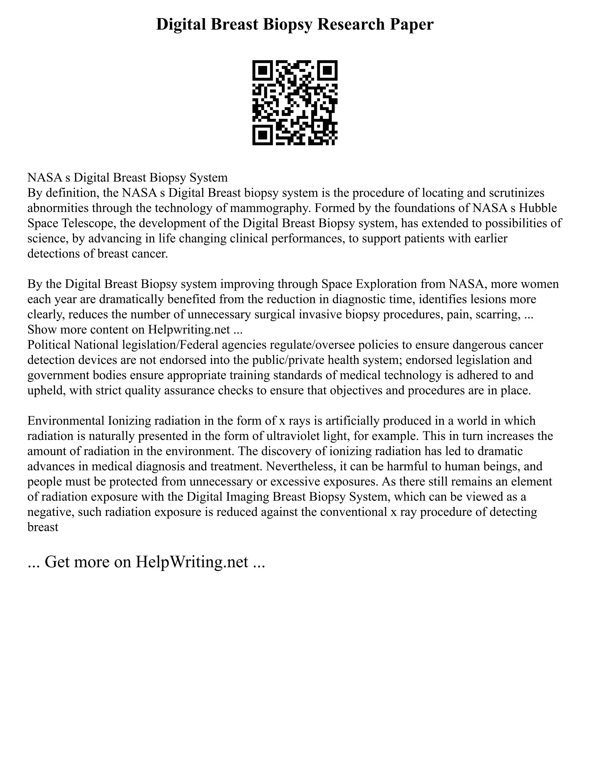 Digital Breast Biopsy Research Paper
NASA s Digital Breast Biopsy System
By definition, the NASA s Digital Breast biopsy system is the procedure of locating and scrutinizes
abnormities through the technology of mammography. Formed by the foundations of NASA s Hubble
Space Telescope, the development of the Digital Breast Biopsy system, has extended to possibilities of
science, by advancing in life changing clinical performances, to support patients with earlier
detections of breast cancer.
By the Digital Breast Biopsy system improving through Space Exploration from NASA, more women
each year are dramatically benefited from the reduction in diagnostic time, identifies lesions more
clearly, reduces the number of unnecessary surgical invasive biopsy procedures, pain, scarring, ...
Show more content on Helpwriting.net ...
Political National legislation/Federal agencies regulate/oversee policies to ensure dangerous cancer
detection devices are not endorsed into the public/private health system; endorsed legislation and
government bodies ensure appropriate training standards of medical technology is adhered to and
upheld, with strict quality assurance checks to ensure that objectives and procedures are in place.
Environmental Ionizing radiation in the form of x rays is artificially produced in a world in which
radiation is naturally presented in the form of ultraviolet light, for example. This in turn increases the
amount of radiation in the environment. The discovery of ionizing radiation has led to dramatic
advances in medical diagnosis and treatment. Nevertheless, it can be harmful to human beings, and
people must be protected from unnecessary or excessive exposures. As there still remains an element
of radiation exposure with the Digital Imaging Breast Biopsy System, which can be viewed as a
negative, such radiation exposure is reduced against the conventional x ray procedure of detecting
breast
... Get more on HelpWriting.net ...
 