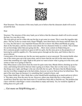Heat
Heat Structure: The structure of this story leads you to believe that the characters death will revolve
around the heat.
Heat
Structure: The structure of this story leads you to believe that the characters death will revolve around
the heat. In a way this is true.
The twin girls go out for a bike ride one hot day to get some ice cream. This is were the tragedies take
place. The boy in the ice cream truck, Roger Whipple, lures them back to his house and kills them. So
in a way, the title heat is very important because this lets us know why Rhea and Rhoda are going
there in the first place, and lets us know more about the two characters better as a whole. This is better
for our knowledge rather then just going into the ... Show more content on Helpwriting.net ...
He is someone people would never guess to kill two girls, but the story gives us the perspective of
knowing he could be capable of it. The tension grows through out the story, and I believe that it is
never relieved.
Certain parts of the tension are, but the one main question is never answered. The tension builds when
one of the sisters goes up to the room alone, and we know that the one left on the stairs becomes
aware that something isn t right. Right at this point we want to know what is going on in the room, and
sooner or later we re going to find out.
Once Rhea doesn t come down from the room for quite some time, Rhoda follows checking up on her
sister, and looking forward to find out what is going on in there. Once she is in the room, we notice
that things aren t right, and Roger is the one who kills the two girls. We know that the Rhoda bumps
into her twin Rhea wrapped up in the bed clothes, however we never find out how he killed them. This
part of the story bugs me because it is something that I wanted to know, and
Joyce Oates builds up. I don t think that a writer should build something up so much and never relieve
it. This takes away from the story for me. However, others may think that this is what makes it. I
would have liked the story that much more if I would have been able to find this out. The problem that
I have with this is that Roger s room is described as empty and lonely. Yes, he would be capable of
killing these two girls with
... Get more on HelpWriting.net ...
 