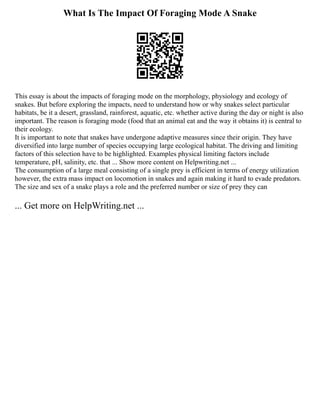 What Is The Impact Of Foraging Mode A Snake
This essay is about the impacts of foraging mode on the morphology, physiology and ecology of
snakes. But before exploring the impacts, need to understand how or why snakes select particular
habitats, be it a desert, grassland, rainforest, aquatic, etc. whether active during the day or night is also
important. The reason is foraging mode (food that an animal eat and the way it obtains it) is central to
their ecology.
It is important to note that snakes have undergone adaptive measures since their origin. They have
diversified into large number of species occupying large ecological habitat. The driving and limiting
factors of this selection have to be highlighted. Examples physical limiting factors include
temperature, pH, salinity, etc. that ... Show more content on Helpwriting.net ...
The consumption of a large meal consisting of a single prey is efficient in terms of energy utilization
however, the extra mass impact on locomotion in snakes and again making it hard to evade predators.
The size and sex of a snake plays a role and the preferred number or size of prey they can
... Get more on HelpWriting.net ...
 
