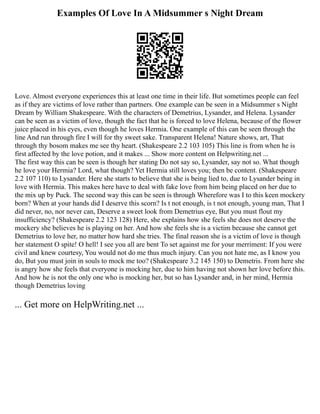 Examples Of Love In A Midsummer s Night Dream
Love. Almost everyone experiences this at least one time in their life. But sometimes people can feel
as if they are victims of love rather than partners. One example can be seen in a Midsummer s Night
Dream by William Shakespeare. With the characters of Demetrius, Lysander, and Helena. Lysander
can be seen as a victim of love, though the fact that he is forced to love Helena, because of the flower
juice placed in his eyes, even though he loves Hermia. One example of this can be seen through the
line And run through fire I will for thy sweet sake. Transparent Helena! Nature shows, art, That
through thy bosom makes me see thy heart. (Shakespeare 2.2 103 105) This line is from when he is
first affected by the love potion, and it makes ... Show more content on Helpwriting.net ...
The first way this can be seen is though her stating Do not say so, Lysander, say not so. What though
he love your Hermia? Lord, what though? Yet Hermia still loves you; then be content. (Shakespeare
2.2 107 110) to Lysander. Here she starts to believe that she is being lied to, due to Lysander being in
love with Hermia. This makes here have to deal with fake love from him being placed on her due to
the mix up by Puck. The second way this can be seen is through Wherefore was I to this keen mockery
born? When at your hands did I deserve this scorn? Is t not enough, is t not enough, young man, That I
did never, no, nor never can, Deserve a sweet look from Demetrius eye, But you must flout my
insufficiency? (Shakespeare 2.2 123 128) Here, she explains how she feels she does not deserve the
mockery she believes he is playing on her. And how she feels she is a victim because she cannot get
Demetrius to love her, no matter how hard she tries. The final reason she is a victim of love is though
her statement O spite! O hell! I see you all are bent To set against me for your merriment: If you were
civil and knew courtesy, You would not do me thus much injury. Can you not hate me, as I know you
do, But you must join in souls to mock me too? (Shakespeare 3.2 145 150) to Demetris. From here she
is angry how she feels that everyone is mocking her, due to him having not shown her love before this.
And how he is not the only one who is mocking her, but so has Lysander and, in her mind, Hermia
though Demetrius loving
... Get more on HelpWriting.net ...
 