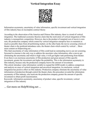 Vertical Integration Essay
Information asymmetry, uncertainty of value information, specific investment and vertical integration
of film industry base on incomplete contract theory
According to the observation of the America and Chinese film industry, there is a trend of vertical
integration. The traditional economic theories claim that the motivation of vertical integration of film
industry is monopolistic competition. However, due to the product of marginal cost of movie is zero
sum, the production company which control by vertical integration enterprise have to maintain as
much as possible share from all performing market; on the other hand, the movie screening criteria of
theater chain is the predicted attendance ratio, the theater chain which control by vertical ... Show
more content on Helpwriting.net ...
This fatal uncertainty of value information of film could lead an outstanding movie can not screening.
Screened in cinemas is the only way to address the uncertain value information, after a movie get
eliminating the uncertainty and which is high value, it will get higher rank performing from theater.
Even there is an enormous uncertainty of film production and great amount of film specific
investment, greater the investment can higher the probability. This is the information asymmetry in
film industry, because only the production company knows the amount of investment.
This article introduce value information variable to expand the GHM model, to address comparison
and analysis on cases of vertical integration and unvertical integration. In conclusion, vertical
integration has positive effect on film industry. Production company eliminate the uncertainty of value
information of production through control the theater chain, this procedure revealed the information
asymmetry of film industry, also motivate the production company greater the amount of specific
investment to obtain profit maximization.
Keywords: information asymmetry, uncertainty of product value, specific investment, vertical
integration of film industry
... Get more on HelpWriting.net ...
 