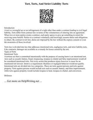 Tort, Torts, And Strict Liability Torts
Introduction
A tort is a wrongful act or an infringement of a right other than under a contract leading to civil legal
liability. Torts differ from contract law in terms of the voluntariness of entering into an agreement.
When two or more parties create a contract, each party agrees to give up something in return for
receiving some benefit. Parties to a contract voluntarily and knowingly assume duties and obligations
to others. By contrast in tort law, duties are imposed by the law without the express consent or even
the awareness of those involved.
Torts law is divided into law that addresses intentional torts, negligence torts, and strict liability torts.
Like contracts, damages are available as a remedy for losses caused by the tort.
Types of Torts
Intentional Torts
A tortious act that is committed intentionally with the purpose of causing harm is an intentional tort.
Acts such as assault, battery, fraud, trespassing, trespass to chattel and false imprisonment would all
be considered intentional torts. Not every action that produces injury however is cause for an
intentional tort lawsuit. Intent is a requirement. Reckless or negligent behavior would not qualify.
Intentional torts are divided into two categories. These are torts against persons and torts against
property. Torts against persons would include acts such as assault, battery, and false imprisonment,
while torts against property would include trespass to land, trespass to chattel, and conversion.
Defenses
... Get more on HelpWriting.net ...
 