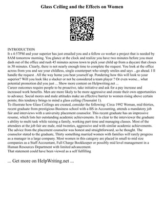 Glass Ceiling and the Effects on Women
INTRODUCTION
It s 4:57PM and your superior has just emailed you and a fellow co worker a project that is needed by
8AM tomorrow morning. You glance at the clock and realize you have two minutes before you must
dash out of the office and rush 45 minutes across town to pick your child up from a daycare that closes
in 30 minutes. Clearly, there is not nearly enough time to complete the request. You look at the office
across from you and see your childless, single counterpart who simply smiles and says ...go ahead. I ll
handle the request . All the way home you beat yourself up. Pondering how this will look to your
superior? Will you look like a slacker or not be considered a team player ? Or even worse... what
potential promotion did you just ... Show more content on Helpwriting.net ...
Career outcomes require people to be proactive, take initiative and ask for a pay increase and
increased work benefits. Men are more likely to be more aggressive and create their own opportunities
to advance. Social mores and male attitudes make an effective barrier to women rising above certain
points; this tendency brings to mind a glass ceiling (Toussaint 1).
To illustrate how Glass Ceilings are created, consider the following: Circa 1992 Woman, mid thirties,
recent graduate from prestigious Business school with a BS in Accounting, attends a mandatory job
fair and interviews with a university placement counselor. This recent graduate has an impressive
resume, which lists her outstanding academic achievements. It is clear to the interviewer the graduate
s ability to multi task while raising a family, working part time and managing classes. Most of the
attendees at the job fair are male, mid twenties, aggressive and with similar academic achievements.
The advice from the placement counselor was honest and straightforward, so he thought. The
counselor stated to the graduate, Thirty something married women with families will rarely progress
as a manager in a large company. Most women in this category are placed in small to mid size
companies as a Staff Accountant, Full Charge Bookkeeper or possibly mid level management in a
Human Resources Department with limited advancement.
That statement could have been viewed as a self fulfilling
... Get more on HelpWriting.net ...
 