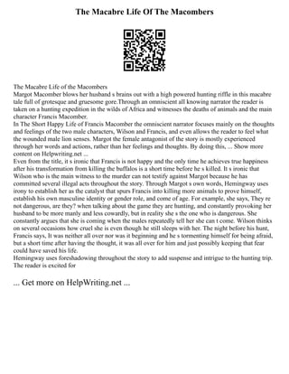 The Macabre Life Of The Macombers
The Macabre Life of the Macombers
Margot Macomber blows her husband s brains out with a high powered hunting riffle in this macabre
tale full of grotesque and gruesome gore.Through an omniscient all knowing narrator the reader is
taken on a hunting expedition in the wilds of Africa and witnesses the deaths of animals and the main
character Francis Macomber.
In The Short Happy Life of Francis Macomber the omniscient narrator focuses mainly on the thoughts
and feelings of the two male characters, Wilson and Francis, and even allows the reader to feel what
the wounded male lion senses. Margot the female antagonist of the story is mostly experienced
through her words and actions, rather than her feelings and thoughts. By doing this, ... Show more
content on Helpwriting.net ...
Even from the title, it s ironic that Francis is not happy and the only time he achieves true happiness
after his transformation from killing the buffalos is a short time before he s killed. It s ironic that
Wilson who is the main witness to the murder can not testify against Margot because he has
committed several illegal acts throughout the story. Through Margot s own words, Hemingway uses
irony to establish her as the catalyst that spurs Francis into killing more animals to prove himself,
establish his own masculine identity or gender role, and come of age. For example, she says, They re
not dangerous, are they? when talking about the game they are hunting, and constantly provoking her
husband to be more manly and less cowardly, but in reality she s the one who is dangerous. She
constantly argues that she is coming when the males repeatedly tell her she can t come. Wilson thinks
on several occasions how cruel she is even though he still sleeps with her. The night before his hunt,
Francis says, It was neither all over nor was it beginning and he s tormenting himself for being afraid,
but a short time after having the thought, it was all over for him and just possibly keeping that fear
could have saved his life.
Hemingway uses foreshadowing throughout the story to add suspense and intrigue to the hunting trip.
The reader is excited for
... Get more on HelpWriting.net ...
 
