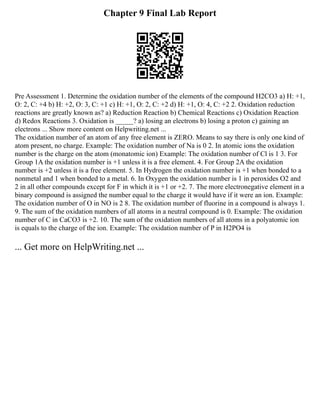 Chapter 9 Final Lab Report
Pre Assessment 1. Determine the oxidation number of the elements of the compound H2CO3 a) H: +1,
O: 2, C: +4 b) H: +2, O: 3, C: +1 c) H: +1, O: 2, C: +2 d) H: +1, O: 4, C: +2 2. Oxidation reduction
reactions are greatly known as? a) Reduction Reaction b) Chemical Reactions c) Oxidation Reaction
d) Redox Reactions 3. Oxidation is _____? a) losing an electrons b) losing a proton c) gaining an
electrons ... Show more content on Helpwriting.net ...
The oxidation number of an atom of any free element is ZERO. Means to say there is only one kind of
atom present, no charge. Example: The oxidation number of Na is 0 2. In atomic ions the oxidation
number is the charge on the atom (monatomic ion) Example: The oxidation number of Cl is 1 3. For
Group 1A the oxidation number is +1 unless it is a free element. 4. For Group 2A the oxidation
number is +2 unless it is a free element. 5. In Hydrogen the oxidation number is +1 when bonded to a
nonmetal and 1 when bonded to a metal. 6. In Oxygen the oxidation number is 1 in peroxides O2 and
2 in all other compounds except for F in which it is +1 or +2. 7. The more electronegative element in a
binary compound is assigned the number equal to the charge it would have if it were an ion. Example:
The oxidation number of O in NO is 2 8. The oxidation number of fluorine in a compound is always 1.
9. The sum of the oxidation numbers of all atoms in a neutral compound is 0. Example: The oxidation
number of C in CaCO3 is +2. 10. The sum of the oxidation numbers of all atoms in a polyatomic ion
is equals to the charge of the ion. Example: The oxidation number of P in H2PO4 is
... Get more on HelpWriting.net ...
 