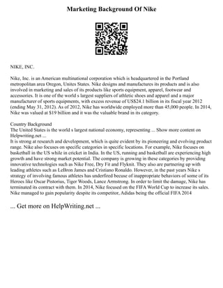 Marketing Background Of Nike
NIKE, INC.
Nike, Inc. is an American multinational corporation which is headquartered in the Portland
metropolitan area Oregon, Unites States. Nike designs and manufactures its products and is also
involved in marketing and sales of its products like sports equipment, apparel, footwear and
accessories. It is one of the world s largest suppliers of athletic shoes and apparel and a major
manufacturer of sports equipments, with excess revenue of US$24.1 billion in its fiscal year 2012
(ending May 31, 2012). As of 2012, Nike has worldwide employed more than 45,000 people. In 2014,
Nike was valued at $19 billion and it was the valuable brand in its category.
Country Background
The United States is the world s largest national economy, representing ... Show more content on
Helpwriting.net ...
It is strong at research and development, which is quite evident by its pioneering and evolving product
range. Nike also focuses on specific categories in specific locations. For example, Nike focuses on
basketball in the US while in cricket in India. In the US, running and basketball are experiencing high
growth and have strong market potential. The company is growing in these categories by providing
innovative technologies such as Nike Free, Dry Fit and Flyknit. They also are partnering up with
leading athletes such as LeBron James and Cristiano Ronaldo. However, in the past years Nike s
strategy of involving famous athletes has underfired becuse of inappropriate behaviors of some of its
Heroes like Oscar Pistorius, Tiger Woods, Lance Armstrong. In order to limit the damage, Nike has
terminated its contract with them. In 2014, Nike focused on the FIFA World Cup to increase its sales.
Nike managed to gain popularity despite its competitor, Adidas being the official FIFA 2014
... Get more on HelpWriting.net ...
 