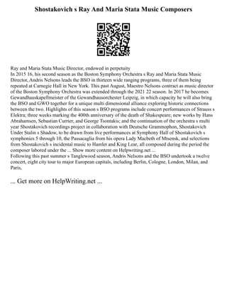 Shostakovich s Ray And Maria Stata Music Composers
Ray and Maria Stata Music Director, endowed in perpetuity
In 2015 16, his second season as the Boston Symphony Orchestra s Ray and Maria Stata Music
Director, Andris Nelsons leads the BSO in thirteen wide ranging programs, three of them being
repeated at Carnegie Hall in New York. This past August, Maestro Nelsons contract as music director
of the Boston Symphony Orchestra was extended through the 2021 22 season. In 2017 he becomes
Gewandhauskapellmeister of the Gewandhausorchester Leipzig, in which capacity he will also bring
the BSO and GWO together for a unique multi dimensional alliance exploring historic connections
between the two. Highlights of this season s BSO programs include concert performances of Strauss s
Elektra; three weeks marking the 400th anniversary of the death of Shakespeare; new works by Hans
Abrahamsen, Sebastian Currier, and George Tsontakis; and the continuation of the orchestra s multi
year Shostakovich recordings project in collaboration with Deutsche Grammophon, Shostakovich
Under Stalin s Shadow, to be drawn from live performances at Symphony Hall of Shostakovich s
symphonies 5 through 10, the Passacaglia from his opera Lady Macbeth of Mtsensk, and selections
from Shostakovich s incidental music to Hamlet and King Lear, all composed during the period the
composer labored under the ... Show more content on Helpwriting.net ...
Following this past summer s Tanglewood season, Andris Nelsons and the BSO undertook a twelve
concert, eight city tour to major European capitals, including Berlin, Cologne, London, Milan, and
Paris,
... Get more on HelpWriting.net ...
 