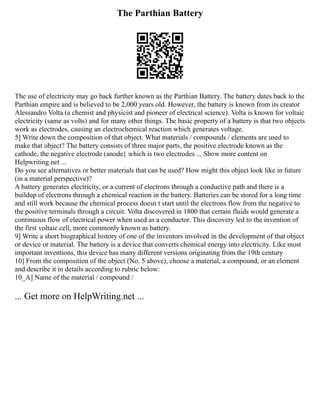 The Parthian Battery
The use of electricity may go back further known as the Parthian Battery. The battery dates back to the
Parthian empire and is believed to be 2,000 years old. However, the battery is known from its creator
Alessandro Volta (a chemist and physicist and pioneer of electrical science). Volta is known for voltaic
electricity (same as volts) and for many other things. The basic property of a battery is that two objects
work as electrodes, causing an electrochemical reaction which generates voltage.
5] Write down the composition of that object. What materials / compounds / elements are used to
make that object? The battery consists of three major parts, the positive electrode known as the
cathode, the negative electrode (anode} which is two electrodes ... Show more content on
Helpwriting.net ...
Do you see alternatives or better materials that can be used? How might this object look like in future
(in a material perspective)?
A battery generates electricity, or a current of electrons through a conductive path and there is a
buildup of electrons through a chemical reaction in the battery. Batteries can be stored for a long time
and still work because the chemical process doesn t start until the electrons flow from the negative to
the positive terminals through a circuit. Volta discovered in 1800 that certain fluids would generate a
continuous flow of electrical power when used as a conductor. This discovery led to the invention of
the first voltaic cell, more commonly known as battery.
9] Write a short biographical history of one of the inventors involved in the development of that object
or device or material. The battery is a device that converts chemical energy into electricity. Like most
important inventions, this device has many different versions originating from the 19th century
10] From the composition of the object (No. 5 above), choose a material, a compound, or an element
and describe it in details according to rubric below:
10_A] Name of the material / compound /
... Get more on HelpWriting.net ...
 