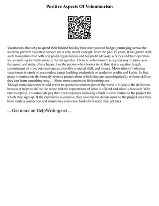 Positive Aspects Of Voluntourism
Vacationers choosing to spend their limited holiday time and vacation budget journeying across the
world to perform volunteer service are a very recent concept. Over the past 15 years, it has grown with
such momentum that both non profit organizations and for profit advisory services and tour operators
are scrambling to match many different agendas. I believe voluntourism is a great way to make you
feel good, and make others happy. For the person who chooses to do this, it is a vacation length
commitment of time, personal energy, possibly a special skill, and money. Motivation of volunteer
vacationers is rarely to accumulate career building credentials or academic credits and kudos. In fact,
many voluntourists deliberately select a project about which they are unapologetically without skill so
they can learn something new. ... Show more content on Helpwriting.net ...
Though some advocates would prefer to ignore the tourism part of the word, it is key to the definition
because it helps to define the scope and the expectations of what is offered and what is received. With
rare exception, voluntourists pay their own expenses including a built in contribution to the project for
which they sign up. If the experience is positive, they also tend to donate more to the project once they
have made a connection and sometimes even raise funds for it once they get back
... Get more on HelpWriting.net ...
 
