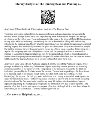 Literary Analysis of The Dancing Bear and Planting a...
Analysis of William Frederick Witherington s short story The Dancing Bear
1.
The initial impression gathered from the passage is bizarre and very dreamlike, perhaps chiefly
because it is an excerpt from a novel or a larger literary work. Upon further analysis, the passage
develops an eerily violent tone. The events appear to take place in the home of Dieter Bethge, during a
stormy night while he is sleeping. Immediately the rain is described as falling with sodden fury ,
introducing the negative tone. Shortly after this description, Mrs. Hax adopts the persona of an animal
stalking its prey. She methodically trimmed the glass out of the frame eerily without emotion, despite
the fact that she is on her way to cause harm to Dieter, as ... Show more content on Helpwriting.net ...
Again, after the paragraphs describing Dieters dream end, the passage is written in a dreamlike
manner. It seems that Bethge mistakes Mrs. Hax for the dancing bear, which is strange because her
actions in the first paragraph are nothing like the graceful actions of the bear, and she does not want to
fold him onto the fragrant, brilliant fur in a warm embrace but rather harm him.
Analysis of Dana Gioia s Poem Planting a Sequoia 1. (b) The tone of the Planting a Sequoia prose
passage is reflectively melancholy. It is not one of pure agonizing sadness, yet there are underling
depressing qualities to the author s words. The purpose of the passage is to describe the death an
individual, presumably the first born son of the narrator. The narrator is speaking to the Sequoia that
he is planting. Each of the stanzas switch from a mood of death and a mood of life. The rain
blacken[ing] the horizon , the dull gray skies and the old year coming to an end all work together to
create the melancholy mood. The following stanza switches to a newer and livelier mood, including
the celebration of the first son s birth, earth having more life to bear , the description of a green
sapling rising among the twisted apple boughs and the promise of new fruit in other autumns . The
promise of ne fruit describes the symbolic purpose of the tree. Although a life is lost, there is hope for
future fruit , or life in the future. The third stanza begins with the
... Get more on HelpWriting.net ...
 