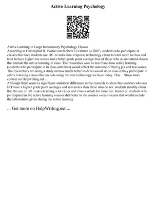 Active Learning Psychology
Active Learning in Large Introductory Psychology Classes
According to Christopher R. Poirier and Robert S Feldman s (2007), students who participate in
classes that have students use IRT or individual response technology claim to learn more in class and
tend to have higher test scores and a better grade point average than of those who do not attend classes
that include the active learning in class. The researches want to test if and how active learning
(students who participate in in class activities) would affect the outcome of their g.p.a and test scores.
The researchers are doing a study on how much better students would do in class if they participate in
active listening classes that include using the new technology we have today. This ... Show more
content on Helpwriting.net ...
Although there wasn t a significant statistical difference in the research to show that students who use
IRT have a higher grade point averages and test scores than those who do not, students notably claim
that the use of IRT makes learning a lot easier and class a whole lot more fun. However, students who
participated in the active learning courses did better in the courses overall exams that would include
the information given during the active learning
... Get more on HelpWriting.net ...
 