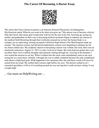 The Career Of Becoming A Doctor Essay
The career that I have chosen to pursue is an Internist (General Physician). In kindergarten,
Mrs.Knowles asked, What do you want to be when you grow up ? My answer was to become a doctor;
little did I know that career goal would stick with me for the rest of my life. Growing up, seeing my
mother and godmother on their way to becoming medical assistants began to enhance my interest in
the medical field.Skimming through their textbooks amazed me on how the human body is so
complex yet so captivating. Getting accepted to Hillcrest High School s Pre Med Program made me
ecstatic. The rigorous science and advanced mathematics courses were beginning to prepare me for
my future endeavours. My academic interest in becoming a doctor was evident, but soon, there was an
emotional connection. August 31, 2015 is a day I will never forget. My mom had just gotten into a car
accident; there were a million thoughts and emotions rushing through me. Arriving at the hospital, I
was scared but anxious to see her. When I walked into the room, tears immediately came to my eyes
seeing her in a neck brace. Initially, I thought she was in stable condition because she only complained
only about a slight back pain. What happened a few moments after she said those words will never be
erased from my mind. My mother had a seizure right before my eyes. The doctors rushed in as I
remained speechless; it felt as if everything around me was moving but I could not hear a thing. It was
a tough night
... Get more on HelpWriting.net ...
 