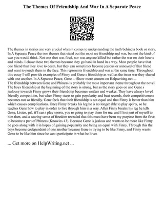 The Themes Of Friendship And War In A Separate Peace
The themes in stories are very crucial when it comes to understanding the truth behind a book or story.
In A Separate Peace the two themes that stand out the most are friendship and war, but not the kind of
war you would think. Not one shot was fired, nor was anyone killed but rather the war on their hearts
and minds. I chose these two themes because they go hand in hand in a way. Most people have that
one friend that they love to death, but they can sometimes become jealous or annoyed of that friend
and want to punch them in the face. This represents friendship and war at the same time. Throughout
this essay I will provide examples of Finny and Gene s friendship as well as the inner war they shared
with one another. In A Separate Peace, Gene ... Show more content on Helpwriting.net ...
The friendship between Gene and Phineas is probably the most important theme throughout the novel.
The boys friendship at the beginning of the story is strong, but as the story goes on and Gene s
jealousy towards Finny grows their friendship becomes weaker and weaker. They have always loved
friendly competition, but when Finny starts to gain popularity and beat records, their competitiveness
becomes not so friendly. Gene feels that their friendship is not equal and that Finny is better than him
which causes complications. Once Finny breaks his leg he is no longer able to play sports, so he
teaches Gene how to play in order to live through him in a way. After Finny breaks his leg he tells
Gene, Listen, pal, if I can t play sports, you re going to play them for me, and I lost part of myself to
him then, and a soaring sense of freedom revealed that this must have been my purpose from the first:
to become a part of Phineas (Knowles 43). Because Gene is jealous and wants to be more like Finny
he goes along with it in hopes of gaining popularity and being an equal with Finny. Through this the
boys become codependent of one another because Gene is trying to be like Finny, and Finny wants
Gene to be like him since he can t participate in what he loves
... Get more on HelpWriting.net ...
 