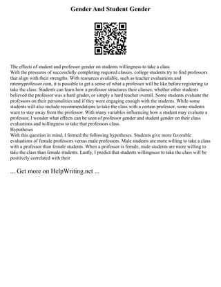 Gender And Student Gender
The effects of student and professor gender on students willingness to take a class
With the pressures of successfully completing required classes, college students try to find professors
that align with their strengths. With resources available, such as teacher evaluations and
ratemyprofessor.com, it is possible to get a sense of what a professor will be like before registering to
take the class. Students can learn how a professor structures their classes, whether other students
believed the professor was a hard grader, or simply a hard teacher overall. Some students evaluate the
professors on their personalities and if they were engaging enough with the students. While some
students will also include recommendations to take the class with a certain professor, some students
warn to stay away from the professor. With many variables influencing how a student may evaluate a
professor, I wonder what effects can be seen of professor gender and student gender on their class
evaluations and willingness to take that professors class.
Hypotheses
With this question in mind, I formed the following hypotheses. Students give more favorable
evaluations of female professors versus male professors. Male students are more willing to take a class
with a professor than female students. When a professor is female, male students are more willing to
take the class than female students. Lastly, I predict that students willingness to take the class will be
positively correlated with their
... Get more on HelpWriting.net ...
 