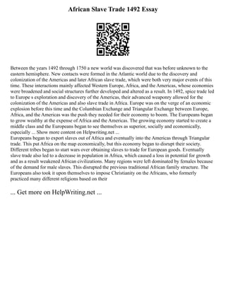 African Slave Trade 1492 Essay
Between the years 1492 through 1750 a new world was discovered that was before unknown to the
eastern hemisphere. New contacts were formed in the Atlantic world due to the discovery and
colonization of the Americas and later African slave trade, which were both very major events of this
time. These interactions mainly affected Western Europe, Africa, and the Americas, whose economies
were broadened and social structures further developed and altered as a result. In 1492, spice trade led
to Europe s exploration and discovery of the Americas, their advanced weaponry allowed for the
colonization of the Americas and also slave trade in Africa. Europe was on the verge of an economic
explosion before this time and the Columbian Exchange and Triangular Exchange between Europe,
Africa, and the Americas was the push they needed for their economy to boom. The Europeans began
to grow wealthy at the expense of Africa and the Americas. The growing economy started to create a
middle class and the Europeans began to see themselves as superior, socially and economically,
especially ... Show more content on Helpwriting.net ...
Europeans began to export slaves out of Africa and eventually into the Americas through Triangular
trade. This put Africa on the map economically, but this economy began to disrupt their society.
Different tribes began to start wars over obtaining slaves to trade for European goods. Eventually
slave trade also led to a decrease in population in Africa, which caused a loss in potential for growth
and as a result weakened African civilizations. Many regions were left dominated by females because
of the demand for male slaves. This disrupted the previous traditional African family structure. The
Europeans also took it upon themselves to impose Christianity on the Africans, who formerly
practiced many different religions based on their
... Get more on HelpWriting.net ...
 