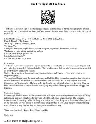 The Five Signs Of The Snake
The Snake is the sixth sign of the Chinese zodiac and is considered to be the most enigmatic animal
among the twelve animal signs. Read on if you want to find out more about people born in the year of
the Snake!
Snake Years: 1929, 1941, 1953, 1965, 1977, 1989, 2001, 2013, 2025...
Earthly Branch of Birth Year: Si
Wu Xing (The Five Elements): Huo
Yin Yang: Yin
Strengths: Intelligent, sophisticated, decent, eloquent, organized, determined, decisive
Weaknesses: Lazy, stingy, suspicious, jealous
Lucky Colors: Black, yellow, red
Lucky Numbers: 2, 8, 9
Lucky Flowers: Orchid, Cactus
Personality
The Snake symbolizes wisdom and people born in the year of the Snake are intuitive, intelligent, and
determined to accomplish their goals in life. They tend to act to their own judgments and are regarded
as great thinkers and natural leaders.
Snakes like to use their charm and beauty to attract others and love to ... Show more content on
Helpwriting.net ...
They are humble and share the same ambitions and beliefs. They both enjoy spending time with their
friends and family, but neither is a social butterfly. The Snake and the Ox will support each other
through any difficulty and are likely to understand and appreciate each other s preferences. They are
both sensual creatures so they will have a satisfying physical relationship and will have a happy life
together.
Snake and Dragon
Even though this is a perfect zodiac combination, both signs have strong personalities and a fulfilling
relationship can only be achieved if they can adjust to each other s personalities. The Snake is
impulsive and dominating, while the Dragon is patient and calm. They are both assured of their place
in the world and are well aware of their interests and priorities in life. Once these two signs make up
their minds to be together, they won t let anything stand in the way.
Worst matches for the Snake: Tiger, Sheep, and Pig
Snake and
... Get more on HelpWriting.net ...
 