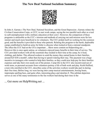 The New Deal National Socialism Summary
In John A. Garraty s The New Deal, National Socialism, and the Great Depression , Garraty relates the
Civilian Conservation Corps, or CCC, to nazi work camps, saying the two parallel each other as a tool
to curb unemployment with a military education at their core1. However, the comparison of these
programs is unfeasible as the CCC s mission and methods of carrying out said mission were far less
sinister and much more beneficial to its volunteers. The CCC prided itself on working for the common
good, and the benefits it provided to those who partook. Relating this program to the harsh, deplorable
camps established to build an army for hitler is obscene when looked at from a rational standpoint.
The effect the CCC had on the US is important ... Show more content on Helpwriting.net ...
However this is once again untrue, as volunteers enjoyed many benefits in their time of service. The
CCC provided workers with all the essentials they needed in their time at the camp, be it food,
clothing, and shelter. This allowed workers to send the money they earned home to their families,
around $25 $30 a month7, rather then having to spend it during their stay. This payment was a huge
incentive to teenagers who wanted to help their families, as they could now help pay for their families
expenses and take their own needs out of the picture. Camp life in the CCC also incentivized out of
work teens, as personal accounts from volunteers portray a life of both work and play. Keith Hufford,
a teen who enrolled in the CCC, describes some of the activities workers would take part in during
their free time; Before long, we were having inter camp musical entertainments, boxing bouts,
impromptu spelling bees, and quite often, interesting plays and sketches 8. This jubilant depiction
serves as one of the many testimonies to the fun workers had during their time in the
... Get more on HelpWriting.net ...
 